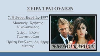 ΣΕΙΡΑ ΤΡΑΓΟΥΔΙΩΝ
7. Ψίθυροι Καρδιάς-1997
Μουσική: Χρήστος
Νικολόπουλος
Στίχοι: Ελένη
Γιαννατσούλια
Πρώτη Εκτέλεση: Δημήτρης
Μπάσης
 