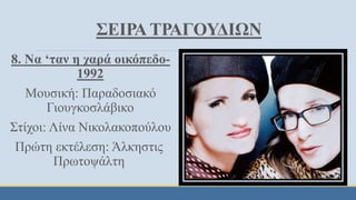 ΣΕΙΡΑ ΤΡΑΓΟΥΔΙΩΝ
8. Να ‘ταν η χαρά οικόπεδο-
1992
Μουσική: Παραδοσιακό
Γιουγκοσλάβικο
Στίχοι: Λίνα Νικολακοπούλου
Πρώτη εκτέλεση: Άλκηστις
Πρωτοψάλτη
 