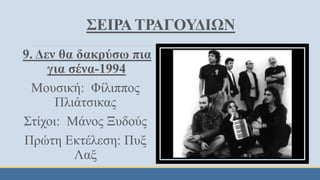 ΣΕΙΡΑ ΤΡΑΓΟΥΔΙΩΝ
9. Δεν θα δακρύσω πια
για σένα-1994
Μουσική: Φίλιππος
Πλιάτσικας
Στίχοι: Μάνος Ξυδούς
Πρώτη Εκτέλεση: Πυξ
Λαξ
 