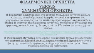 ΦΙΛΑΡΜΟΝΙΚΗ ΟΡΧΗΣΤΡΑ
VERSUS
ΣΥΜΦΩΝΙΚΗ ΟΡΧΗΣΤΡΑ
Η Συμφωνική ορχήστρα είναι ένα μουσικό σύνολο, μια ορχήστρα μεγάλης
κλίμακας, αποτελούμενη από έγχορδα, πνευστά και κρουστά, που
χρησιμοποιείται συνήθως για την εκτέλεση έργων συμφωνικής μουσικής ή
όπερας. Η ανάπτυξη της συμφωνικής ορχήστρας, συνδέεται με την εξέλιξη της
οργανικής μουσικής και της όπερας κατά τον 17ο αιώνα και την εποχή του
μπαρόκ.
(https://el.wikipedia.org/wiki/%CE%A3%CF%85%CE%BC%CF%86%CF%89%CE%BD%CE%B9%CE%BA%CE%AE_%CE%BF%CF%
81%CF%87%CE%AE%CF%83%CF%84%CF%81%CE%B1#.CE.A3.CF.8D.CE.BD.CE.B8.CE.B5.CF.83.CE.B7_.CE.BF.CF.81.CE.B3.CE.
AC.CE.BD.CF.89.CE.BD)
H Φιλαρμονική Ορχήστρα είναι, επίσης, ένα μουσικό σύνολο που αποτελείται
από πνευστά και κρουστά μουσικά όργανα και όχι από έγχορδα που είναι η
βάση της συμφωνικής ορχήστρας, ενώ χρησιμοποιείται για την εκτέλεση
συγκεκριμένου κυρίως ρεπερτορίου.
 