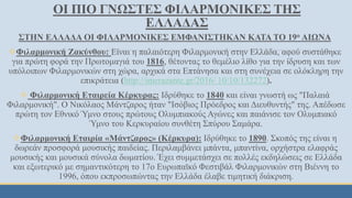 ΟΙ ΠΙΟ ΓΝΩΣΤΕΣ ΦΙΛΑΡΜΟΝΙΚΕΣ ΤΗΣ
ΕΛΛΑΔΑΣ
ΣΤΗΝ ΕΛΛΑΔΑ ΟΙ ΦΙΛΑΡΜΟΝΙΚΕΣ ΕΜΦΑΝΙΣΤΗΚΑΝ ΚΑΤΑ ΤΟ 19ο ΑΙΩΝΑ
Φιλαρμονική Ζακύνθου: Είναι η παλαιότερη Φιλαρμονική στην Ελλάδα, αφού συστάθηκε
για πρώτη φορά την Πρωτομαγιά του 1816, θέτοντας το θεμέλιο λίθο για την ίδρυση και των
υπόλοιπων Φιλαρμονικών στη χώρα, αρχικά στα Επτάνησα και στη συνέχεια σε ολόκληρη την
επικράτεια (http://imerazante.gr/2016/ 10/10/132272).
 Φιλαρμονική Εταιρεία Κέρκυρας: Ιδρύθηκε το 1840 και είναι γνωστή ως "Παλαιά
Φιλαρμονική". Ο Νικόλαος Μάντζαρος ήταν "Ισόβιος Πρόεδρος και Διευθυντής" της. Απέδωσε
πρώτη τον Εθνικό Ύμνο στους πρώτους Ολυμπιακούς Αγώνες και παιάνισε τον Ολυμπιακό
Ύμνο του Κερκυραίου συνθέτη Σπύρου Σαμάρα.
Φιλαρμονική Εταιρία «Μάντζαρος» (Κέρκυρα): Ιδρύθηκε το 1890. Σκοπός της είναι η
δωρεάν προσφορά μουσικής παιδείας. Περιλαμβάνει μπάντα, μπαντίνα, ορχήστρα ελαφράς
μουσικής και μουσικά σύνολα δωματίου. Έχει συμμετάσχει σε πολλές εκδηλώσεις σε Ελλάδα
και εξωτερικό με σημαντικότερη το 17ο Ευρωπαϊκό Φεστιβάλ Φιλαρμονικών στη Βιέννη το
1996, όπου εκπροσωπώντας την Ελλάδα έλαβε τιμητική διάκριση.
 