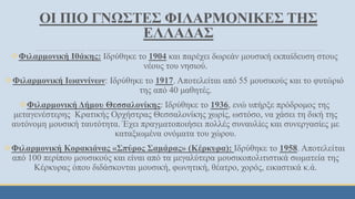 ΟΙ ΠΙΟ ΓΝΩΣΤΕΣ ΦΙΛΑΡΜΟΝΙΚΕΣ ΤΗΣ
ΕΛΛΑΔΑΣ
Φιλαρμονική Ιθάκης: Ιδρύθηκε το 1904 και παρέχει δωρεάν μουσική εκπαίδευση στους
νέους του νησιού.
Φιλαρμονική Ιωαννίνων: Ιδρύθηκε το 1917. Αποτελείται από 55 μουσικούς και το φυτώριό
της από 40 μαθητές.
Φιλαρμονική Δήμου Θεσσαλονίκης: Ιδρύθηκε το 1936, ενώ υπήρξε πρόδρομος της
μεταγενέστερης Κρατικής Ορχήστρας Θεσσαλονίκης χωρίς, ωστόσο, να χάσει τη δική της
αυτόνομη μουσική ταυτότητα. Έχει πραγματοποιήσει πολλές συναυλίες και συνεργασίες με
καταξιωμένα ονόματα του χώρου.
Φιλαρμονική Κορακιάνας «Σπύρος Σαμάρας» (Κέρκυρα): Ιδρύθηκε το 1958. Αποτελείται
από 100 περίπου μουσικούς και είναι από τα μεγαλύτερα μουσικοπολιτιστικά σωματεία της
Κέρκυρας όπου διδάσκονται μουσική, φωνητική, θέατρο, χορός, εικαστικά κ.ά.
 