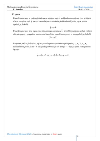 Μαθηματικά και Στοιχεία Στατιστικής http://lisari.blogspot.gr
Γ΄ Λυκείου 19– 05 – 2016
Πανελλαδικές Εξετάσεις 2016: Αναλυτικές λύσεις από τη lisari team
6
H μέση τιμή των τεταγμένων 1 2 3 4 5y ,y ,y ,y ,y δίνεται από τον τύπο
1 2 3 4 5y y y y y
y
5
   

Αντικαθιστώντας τις σχέσεις (1),(2),(3),(4),(5) προκύπτει
         
 
1 2 3 4 5
1 2 3 4 5
2x 7 2x 7 2x 7 2x 7 2x 7
y
5
2 x x x x x 35
5
2 10 35
5
11
             

     

  

 
Β΄ τρόπος
Γνωρίζουμε ότι αν οι τιμές ενός δείγματος με μέση τιμή x πολλαπλασιαστούν με έναν αριθμό c
τότε η νέα μέση τιμή y μπορεί να υπολογιστεί απευθείας πολλαπλασιάζοντας την x με τον
αριθμός c, δηλαδή
y c x 
Γνωρίζουμε ότι αν στις τιμές ενός δείγματος με μέση τιμή x προσθέσουμε έναν αριθμό c τότε η
νέα μέση τιμή y μπορεί να υπολογιστεί απευθείας προσθέτοντας στην x τον αριθμός c, δηλαδή
y c x 
Επομένως από τις δεδομένες σχέσεις καταλαβαίνουμε ότι οι παρατηρήσεις 1 2 3 4 5x ,x ,x ,x ,x
πολλαπλασιάζονται με το – 3 και μετά προσθέτουμε τον αριθμό – 7 άρα με βάση τα παραπάνω
έχουμε :
y 2x 7 y 2 2 7 y 11          
 