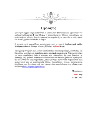Πρόλογος
Στο παρόν αρχείο περιλαμβάνονται οι λύσεις των Πανελλαδικών Εξετάσεων στο
μάθημα Μαθηματικά I των ΕΠΑ.Λ. Η παρουσίαση των λύσεων είναι πλήρης και
αναλυτική στο μέγιστο δυνατό, προκειμένου οι μαθητές να μπορούν να μελετήσουν
και να επεξεργαστούν εύκολα το αρχείο.
Η εργασία αυτή εκπονήθηκε αποκλειστικά από τη γνωστή διαδικτυακή ομάδα
Μαθηματικών από διάφορα μέρη της Ελλάδος, τη lisari team.
Την αρχική συγγραφή των λύσεων ακολούθησαν ενδελεχείς έλεγχοι, διορθώσεις και
βελτιώσεις με στόχο μια πληρέστερη και ποιοτική παρουσίαση. Ζητούμε συγνώμη
για τυχόν παραλείψεις, λάθη ή αστοχίες που ενδεχομένως θα έχουν διαφύγει της
προσοχής μας, γεγονός αναπόφευκτο δεδομένων των στενών χρονικών περιθωρίων.
Θα ακολουθήσουν επόμενες εκδόσεις, όπου η εν λόγω παρουσίαση θα βελτιωθεί, ίσως
εμπλουτιστεί και με εναλλακτικές λύσεις. Οποιαδήποτε σχόλια, παρατηρήσεις,
διορθώσεις και βελτιώσεις επί των λύσεων είναι ευπρόσδεκτα στην ηλεκτρονική
διεύθυνση lisari.blogspot@gmail.com.
Με εκτίμηση
lisari teaμ
19 – 05 – 2016
 