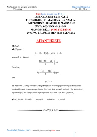 Μαθηματικά και Στοιχεία Στατιστικής http://lisari.blogspot.gr
Γ΄ Λυκείου 19– 05 – 2016
Πανελλαδικές Εξετάσεις 2016: Αναλυτικές λύσεις από τη lisari team
1
lisari team / σχολικό έτος 2015 – 16
ΠΑΝΕΛΛΑΔΙΚΕΣ ΕΞΕΤΑΣΕΙΣ
Γ΄ ΤΑΞΗΣ ΗΜΕΡΗΣΙΑ ΕΠΑ.Λ (ΟΜΑΔΑΣ Α)
ΗΜΕΡΟΜΗΝΙΑ: ΠΕΜΠΤΗ 19 ΜΑΙΟΥ 2016
ΕΞΕΤΑΖΟΜΕΝΟ ΜΑΘΗΜΑ:
ΜΑΘΗΜΑΤΙΚΑ Ι (ΝΕΟ ΣΥΣΤΗΜΑ)
ΣΥΝΟΛΟ ΣΕΛΙΔΩΝ: ΕΞΙ (6 ) ΣΕΛΙΔΕΣ
ΑΠΑΝΤΗΣΕΙΣ
ΘΕΜΑ Α
Α1. Έχουμε ,
     f x h f x x h x h     
και για h 0 έχουμε,
   f x h f x h
1
h h
 
 
Επομένως,
   
h 0 h 0
f x h f x
lim lim1 1
h 
 
 
άρα,
 x 1 
Α2. Διάμεσος (δ) ενός δείγματος ν παρατηρήσεων οι οποίες έχουν διαταχθεί σε αύξουσα
σειρά ορίζεται ως η μεσαία παρατήρηση όταν το ν είναι περιττός αριθμός.
Α3. α) Σωστό β) Λάθος γ) Σωστό δ) Σωστό ε) Σωστό
 