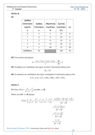Μαθηματικά και Στοιχεία Στατιστικής http://lisari.blogspot.gr
Γ΄ Λυκείου 19– 05 – 2016
Πανελλαδικές Εξετάσεις 2016: Αναλυτικές λύσεις από τη lisari team
2
ΘΕΜΑ Β
Β1. Είναι
2 2 1ν Ν ν 9 5 4     και 3 3f % 10 f 0,1   άρα 3 3v f v 0,1 20 2   
Επίσης από την υπόθεση 5 1ν v 5  . Τέλος
4 1 2 3 5ν v v v v v 20 5 4 2 5 4          
Επειδή i 1 2 iN v v ... v    θα είναι 1 1N v 5  , 3N 11 , 4N 15 και 5N 20
Επειδή i
i
v
f
v
 θα είναι 1f 0,25 , 2f 0,20 , 3f 0,10 , 4f 0,20 άρα και
5f 0,25 άρα 1f % 25 , 2f % 20 , 3f % 10 , 4f % 20 και 5f % 25
Αριθμός
πιστωτικών
καρτών
xi
Αριθμός
Υπαλλήλων
νi
Αθροιστική
συχνότητα
Νi
Σχετική
συχνότητα
fi%
xiνi
0 5 5 25 0
1 4 9 20 4
2 2 11 10 4
3 4 15 20 12
4 5 20 25 20
ΣΥΝΟΛΑ 20 100 40
B2. Για τη μέση τιμή έχουμε
1 1 2 2 3 3 4 4x x x x 40
x 2
20
      
  

Β3. Ο αριθμός των υπαλλήλων που έχουν το πολύ 3 πιστωτικές κάρτες είναι
4 15 
Β4. Το ποσοστό των υπαλλήλων που έχουν τουλάχιστον 2 πιστωτικές κάρτες είναι
3 4 5f % f % f % 10% 20% 25% 55%     
ΘΕΜΑ Γ
Γ1. Είναι   2
x 1
f x
2x 1
 

για κάθε x  R
 