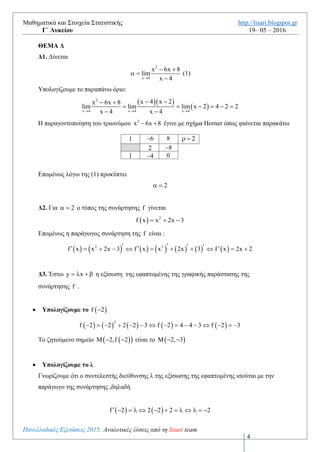 Μαθηματικά και Στοιχεία Στατιστικής http://lisari.blogspot.gr
Γ΄ Λυκείου 19– 05 – 2016
Πανελλαδικές Εξετάσεις 2016: Αναλυτικές λύσεις από τη lisari team
4
 Η f παρουσιάζει τοπικό μέγιστο στο 2x 1 με τιμή
  2
1 1 1 1
f 1 1
2 2 21 1
    

Γ4. Παρατηρούμε ότι το 2015 και το 2016 ανήκουν στο διάστημα  3 1,   που η f είναι
γνησίως φθίνουσα. Έχουμε:
   
f:
2015 2016 f 2015 f 2016  
>
ΘΕΜΑ Δ
Δ1. Δίνεται
2
x 4
x 6x 8
lim
x 4
 
 

(1)
Υπολογίζουμε το παραπάνω όριο:
  
 
2
x 4 x 4 x 4
x 4 x 2x 6x 8
lim lim lim x 2 4 2 2
x 4 x 4  
  
     
 
Η παραγοντοποίηση του τριωνύμου 2
x 6x 8  έγινε με σχήμα Ηorner όπως φαίνεται παρακάτω
1 6 8 4 
4 8
1 2 0
Επομένως λόγω της (1) προκύπτει
2 
Δ2. Για 2  ο τύπος της συνάρτησης f γίνεται
  2
f x x 2x 3  
Επομένως η παράγωγος συνάρτηση της f είναι :
             2 2
f x x 2x 3 f x x 2x 3 f x 2x 2              
Δ3. Έστω y x    η εξίσωση της εφαπτομένης της γραφικής παράστασης της
συνάρτησης f .
 