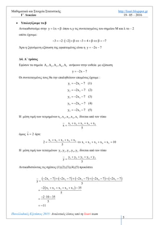 Μαθηματικά και Στοιχεία Στατιστικής http://lisari.blogspot.gr
Γ΄ Λυκείου 19– 05 – 2016
Πανελλαδικές Εξετάσεις 2016: Αναλυτικές λύσεις από τη lisari team
5
 Υπολογίζουμε το  f 2
         
2
f 2 2 2 2 3 f 2 4 4 3 f 2 3              
Το ζητούμενο σημείο   2,f 2   είναι το  2, 3  
 Υπολογίζουμε το λ
Γνωρίζουμε ότι ο συντελεστής διεύθυνσης λ της εξίσωσης της εφαπτομένης ισούται με την
παράγωγο της συνάρτησης ,δηλαδή
   f 2 2 2 2 2            
 Υπολογίζουμε το β
Αντικαθιστούμε στην y x    όπου x,y τις συντεταγμένες του σημείου Μ και λ το – 2
οπότε έχουμε:
 3 2 2 3 4 7               
Άρα η ζητούμενη εξίσωση της εφαπτομένης είναι η y 2x 7  
Δ4. A΄ τρόπος
Εφόσον τα σημεία 1 2 3 4 5, , , ,     ανήκουν στην ευθεία με εξίσωση
y 2x 7  
Οι συντεταγμένες τους θα την επαληθεύουν επομένως έχουμε :
1 1y 2x 7   (1)
2 2y 2x 7   (2)
3 3y 2x 7   (3)
4 4y 2x 7   (4)
5 5y 2x 7   (5)
H μέση τιμή των τετμημένων 1 2 3 4 5x ,x ,x ,x ,x δίνεται από τον τύπο
1 2 3 4 5x x x x x
x
5
   

όμως x 2 άρα:
1 2 3 4 5
1 2 3 4 5
x x x x x
2 x x x x x 10
5
   
      
 