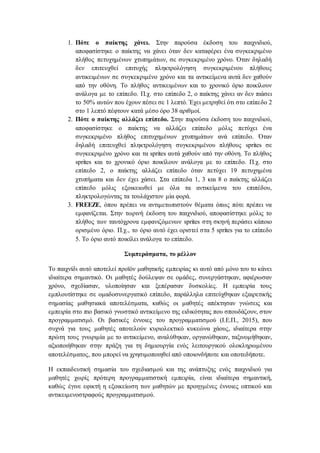 1. Πότε ο παίκτης χάνει. Στην παρούσα έκδοση του παιχνιδιού,
αποφασίστηκε ο παίκτης να χάνει όταν δεν καταφέρει ένα συγκεκριμένο
πλήθος πετυχημένων χτυπημάτων, σε συγκεκριμένο χρόνο. Όταν δηλαδή
δεν επιτευχθεί επιτυχής πληκτρολόγηση συγκεκριμένου πλήθους
αντικειμένων σε συγκεκριμένο χρόνο και τα αντικείμενα αυτά δεν χαθούν
από την οθόνη. Το πλήθος αντικειμένων και το χρονικό όριο ποικίλουν
ανάλογα με το επίπεδο. Π.χ. στο επίπεδο 2, ο παίκτης χάνει αν δεν πιάσει
το 50% αυτών που έχουν πέσει σε 1 λεπτό. Έχει μετρηθεί ότι στο επίπεδο 2
στο 1 λεπτό πέφτουν κατά μέσο όρο 38 αριθμοί.
2. Πότε ο παίκτης αλλάζει επίπεδο. Στην παρούσα έκδοση του παιχνιδιού,
αποφασίστηκε ο παίκτης να αλλάζει επίπεδο μόλις πετύχει ένα
συγκεκριμένο πλήθος επιτυχημένων χτυπημάτων ανά επίπεδο. Όταν
δηλαδή επιτευχθεί πληκτρολόγηση συγκεκριμένου πλήθους sprites σε
συγκεκριμένο χρόνο και τα sprites αυτά χαθούν από την οθόνη. Το πλήθος
sprites και το χρονικό όριο ποικίλουν ανάλογα με το επίπεδο. Π.χ. στο
επίπεδο 2, ο παίκτης αλλάζει επίπεδο όταν πετύχει 19 πετυχημένα
χτυπήματα και δεν έχει χάσει. Στα επίπεδα 1, 3 και 8 ο παίκτης αλλάζει
επίπεδο μόλις εξοικειωθεί με όλα τα αντικείμενα του επιπέδου,
πληκτρολογώντας τα τουλάχιστον μία φορά.
3. FREEZE, όπου πρέπει να αντιμετωπιστούν θέματα όπως πότε πρέπει να
εμφανίζεται. Στην τωρινή έκδοση του παιχνιδιού, αποφασίστηκε μόλις το
πλήθος των ταυτόχρονα εμφανιζόμενων sprites στη σκηνή περάσει κάποιο
ορισμένο όριο. Π.χ., το όριο αυτό έχει οριστεί στα 5 sprites για το επίπεδο
5. Το όριο αυτό ποικίλει ανάλογα το επίπεδο.
Συμπεράσματα, το μέλλον
Το παιχνίδι αυτό αποτελεί προϊόν μαθητικής εμπειρίας κι αυτό από μόνο του το κάνει
ιδιαίτερα σημαντικό. Οι μαθητές δούλεψαν σε ομάδες, συνεργάστηκαν, αφιέρωσαν
χρόνο, σχεδίασαν, υλοποίησαν και ξεπέρασαν δυσκολίες. Η εμπειρία τους
εμπλουτίστηκε σε ομαδοσυνεργατικό επίπεδο, παράλληλα επιτεύχθηκαν εξαιρετικής
σημασίας μαθησιακά αποτελέσματα, καθώς οι μαθητές απέκτησαν γνώσεις και
εμπειρία στο πιο βασικό γνωστικό αντικείμενο της ειδικότητας που σπουδάζουν, στον
προγραμματισμό. Οι βασικές έννοιες του προγραμματισμού (Ι.Ε.Π., 2015), που
συχνά για τους μαθητές αποτελούν κυριολεκτικό κυκεώνα χάους, ιδιαίτερα στην
πρώτη τους γνωριμία με το αντικείμενο, αναλύθηκαν, οργανώθηκαν, ταξινομήθηκαν,
αξιοποιήθηκαν στην πράξη για τη δημιουργία ενός λειτουργικού ολοκληρωμένου
αποτελέσματος, που μπορεί να χρησιμοποιηθεί από οποιονδήποτε και οποτεδήποτε.
Η εκπαιδευτική σημασία του σχεδιασμού και της ανάπτυξης ενός παιχνιδιού για
μαθητές χωρίς πρότερη προγραμματιστική εμπειρία, είναι ιδιαίτερα σημαντική,
καθώς έγινε εφικτή η εξοικείωση των μαθητών με προηγμένες έννοιες οπτικού και
αντικειμενοστραφούς προγραμματισμού.
 