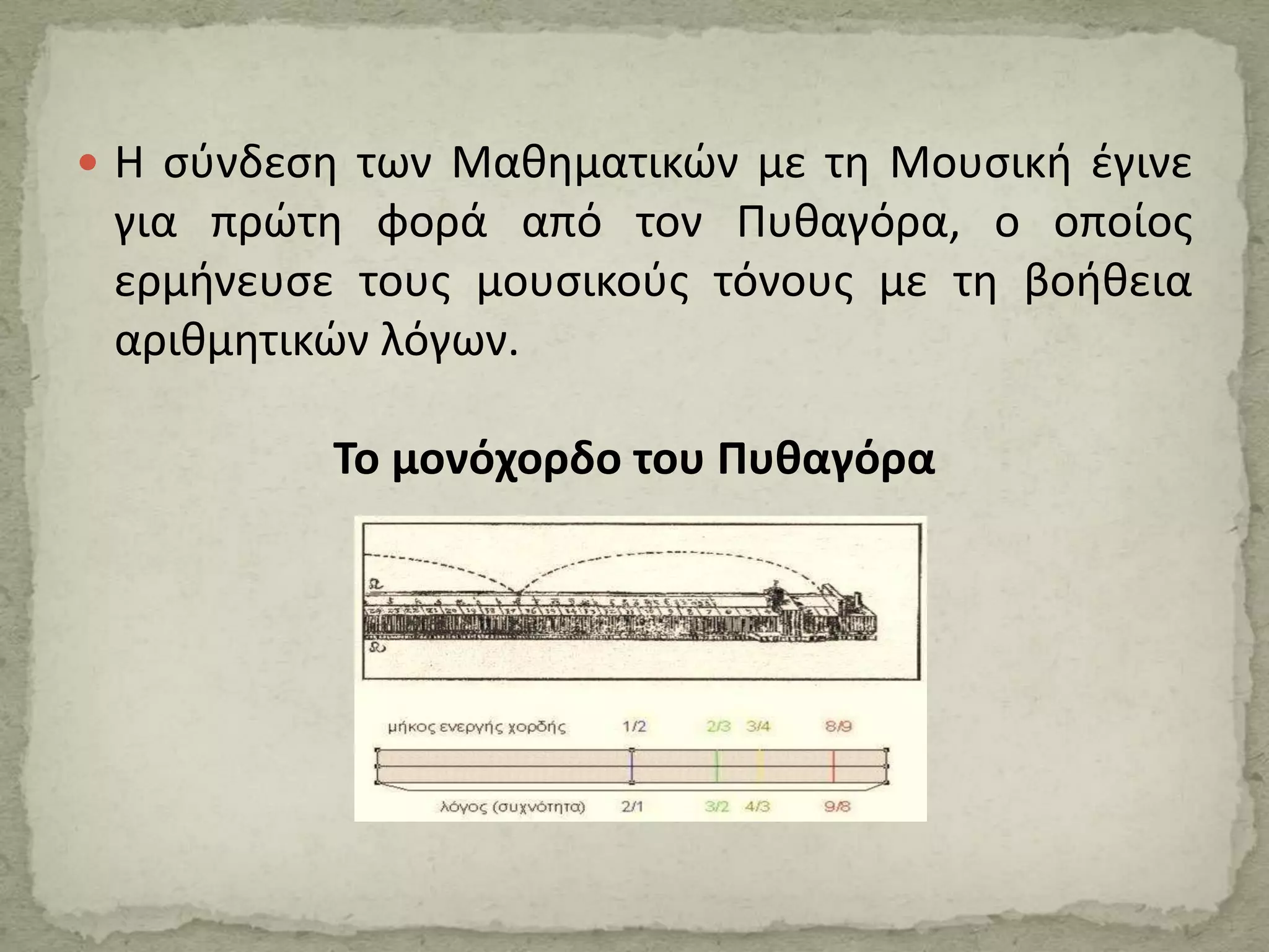  Η σύνδεση των Μαθηματικών με τη Μουσική έγινε
για πρώτη φορά από τον Πυθαγόρα, ο οποίος
ερμήνευσε τους μουσικούς τόνους με τη βοήθεια
αριθμητικών λόγων.
Το μονόχορδο του Πυθαγόρα
 