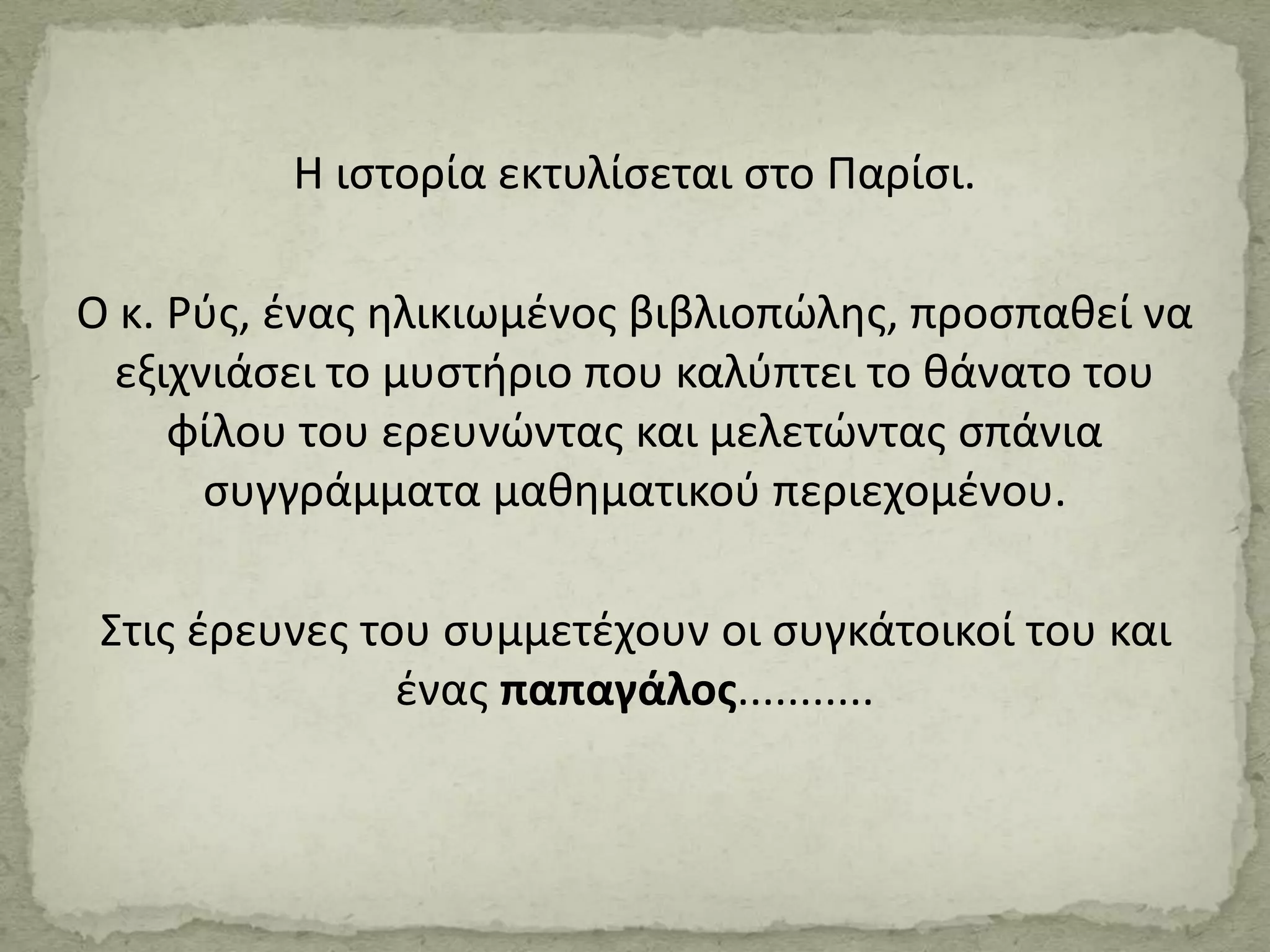 Η ιστορία εκτυλίσεται στο Παρίσι.
Ο κ. Ρύς, ένας ηλικιωμένος βιβλιοπώλης, προσπαθεί να
εξιχνιάσει το μυστήριο που καλύπτει το θάνατο του
φίλου του ερευνώντας και μελετώντας σπάνια
συγγράμματα μαθηματικού περιεχομένου.
Στις έρευνες του συμμετέχουν οι συγκάτοικοί του και
ένας παπαγάλος...........
 