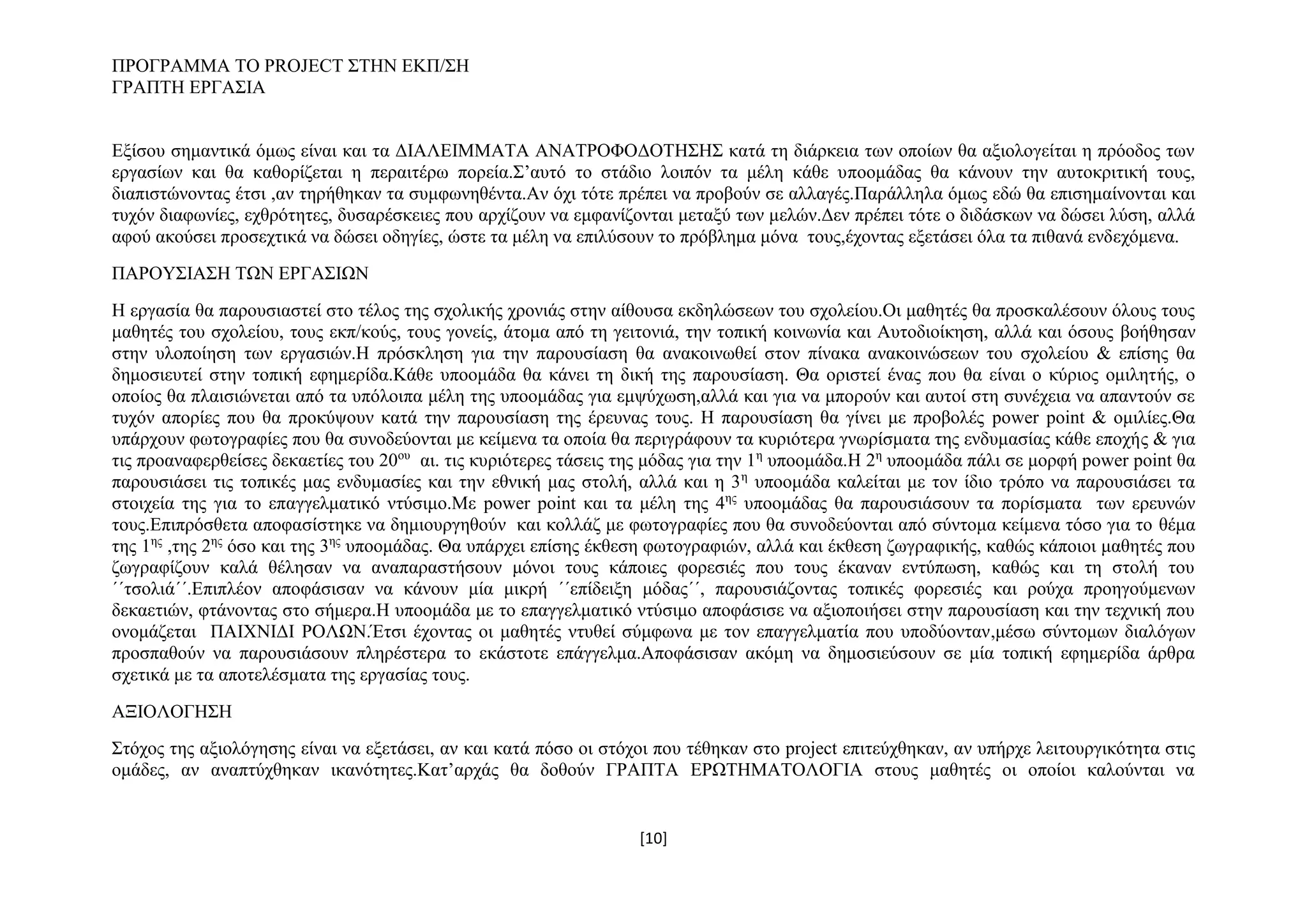 ΠΡΟΓΡΑΜΜΑ ΤΟ PROJECT ΣΤΗΝ ΕΚΠ/ΣΗ
ΓΡΑΠΤΗ ΕΡΓΑΣΙΑ
Εξίσου σημαντικά όμως είναι και τα ΔΙΑΛΕΙΜΜΑΤΑ ΑΝΑΤΡΟΦΟΔΟΤΗΣΗΣ κατά τη διάρκεια των οποίων θα αξιολογείται η πρόοδος των
εργασίων και θα καθορίζεται η περαιτέρω πορεία.Σ’αυτό το στάδιο λοιπόν τα μέλη κάθε υποομάδας θα κάνουν την αυτοκριτική τους,
διαπιστώνοντας έτσι ,αν τηρήθηκαν τα συμφωνηθέντα.Αν όχι τότε πρέπει να προβούν σε αλλαγές.Παράλληλα όμως εδώ θα επισημαίνονται και
τυχόν διαφωνίες, εχθρότητες, δυσαρέσκειες που αρχίζουν να εμφανίζονται μεταξύ των μελών.Δεν πρέπει τότε ο διδάσκων να δώσει λύση, αλλά
αφού ακούσει προσεχτικά να δώσει οδηγίες, ώστε τα μέλη να επιλύσουν το πρόβλημα μόνα τους,έχοντας εξετάσει όλα τα πιθανά ενδεχόμενα.
ΠΑΡΟΥΣΙΑΣΗ ΤΩΝ ΕΡΓΑΣΙΩΝ
Η εργασία θα παρουσιαστεί στο τέλος της σχολικής χρονιάς στην αίθουσα εκδηλώσεων του σχολείου.Οι μαθητές θα προσκαλέσουν όλους τους
μαθητές του σχολείου, τους εκπ/κούς, τους γονείς, άτομα από τη γειτονιά, την τοπική κοινωνία και Αυτοδιοίκηση, αλλά και όσους βοήθησαν
στην υλοποίηση των εργασιών.Η πρόσκληση για την παρουσίαση θα ανακοινωθεί στον πίνακα ανακοινώσεων του σχολείου & επίσης θα
δημοσιευτεί στην τοπική εφημερίδα.Κάθε υποομάδα θα κάνει τη δική της παρουσίαση. Θα οριστεί ένας που θα είναι ο κύριος ομιλητής, ο
οποίος θα πλαισιώνεται από τα υπόλοιπα μέλη της υποομάδας για εμψύχωση,αλλά και για να μπορούν και αυτοί στη συνέχεια να απαντούν σε
τυχόν απορίες που θα προκύψουν κατά την παρουσίαση της έρευνας τους. Η παρουσίαση θα γίνει με προβολές power point & ομιλίες.Θα
υπάρχουν φωτογραφίες που θα συνοδεύονται με κείμενα τα οποία θα περιγράφουν τα κυριότερα γνωρίσματα της ενδυμασίας κάθε εποχής & για
τις προαναφερθείσες δεκαετίες του 20ου αι. τις κυριότερες τάσεις της μόδας για την 1η υποομάδα.Η 2η υποομάδα πάλι σε μορφή power point θα
παρουσιάσει τις τοπικές μας ενδυμασίες και την εθνική μας στολή, αλλά και η 3 η υποομάδα καλείται με τον ίδιο τρόπο να παρουσιάσει τα
στοιχεία της για το επαγγελματικό ντύσιμο.Με power point και τα μέλη της 4ης υποομάδας θα παρουσιάσουν τα πορίσματα των ερευνών
τους.Επιπρόσθετα αποφασίστηκε να δημιουργηθούν και κολλάζ με φωτογραφίες που θα συνοδεύονται από σύντομα κείμενα τόσο για το θέμα
της 1ης ,της 2ης όσο και της 3ης υποομάδας. Θα υπάρχει επίσης έκθεση φωτογραφιών, αλλά και έκθεση ζωγραφικής, καθώς κάποιοι μαθητές που
ζωγραφίζουν καλά θέλησαν να αναπαραστήσουν μόνοι τους κάποιες φορεσιές που τους έκαναν εντύπωση, καθώς και τη στολή του
΄΄τσολιά΄΄.Επιπλέον αποφάσισαν να κάνουν μία μικρή ΄΄επίδειξη μόδας΄΄, παρουσιάζοντας τοπικές φορεσιές και ρούχα προηγούμενων
δεκαετιών, φτάνοντας στο σήμερα.Η υποομάδα με το επαγγελματικό ντύσιμο αποφάσισε να αξιοποιήσει στην παρουσίαση και την τεχνική που
ονομάζεται ΠΑΙΧΝΙΔΙ ΡΟΛΩΝ.Έτσι έχοντας οι μαθητές ντυθεί σύμφωνα με τον επαγγελματία που υποδύονταν,μέσω σύντομων διαλόγων
προσπαθούν να παρουσιάσουν πληρέστερα το εκάστοτε επάγγελμα.Αποφάσισαν ακόμη να δημοσιεύσουν σε μία τοπική εφημερίδα άρθρα
σχετικά με τα αποτελέσματα της εργασίας τους.
ΑΞΙΟΛΟΓΗΣΗ
Στόχος της αξιολόγησης είναι να εξετάσει, αν και κατά πόσο οι στόχοι που τέθηκαν στο project επιτεύχθηκαν, αν υπήρχε λειτουργικότητα στις
ομάδες, αν αναπτύχθηκαν ικανότητες.Κατ’αρχάς θα δοθούν ΓΡΑΠΤΑ ΕΡΩΤΗΜΑΤΟΛΟΓΙΑ στους μαθητές οι οποίοι καλούνται να

[10]

 