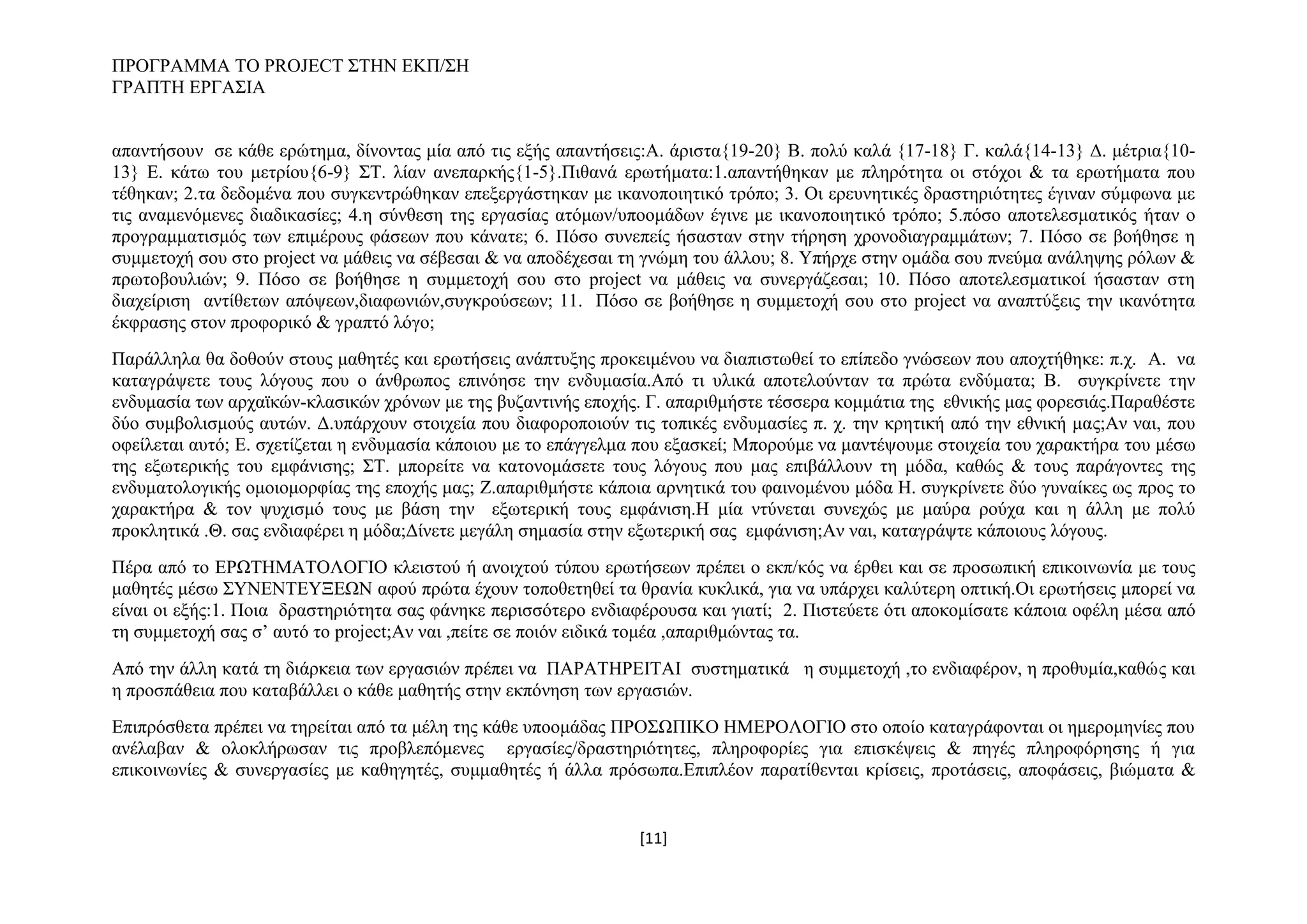 ΠΡΟΓΡΑΜΜΑ ΤΟ PROJECT ΣΤΗΝ ΕΚΠ/ΣΗ
ΓΡΑΠΤΗ ΕΡΓΑΣΙΑ
απαντήσουν σε κάθε ερώτημα, δίνοντας μία από τις εξής απαντήσεις:Α. άριστα{19-20} Β. πολύ καλά {17-18} Γ. καλά{14-13} Δ. μέτρια{1013} Ε. κάτω του μετρίου{6-9} ΣΤ. λίαν ανεπαρκής{1-5}.Πιθανά ερωτήματα:1.απαντήθηκαν με πληρότητα οι στόχοι & τα ερωτήματα που
τέθηκαν; 2.τα δεδομένα που συγκεντρώθηκαν επεξεργάστηκαν με ικανοποιητικό τρόπο; 3. Οι ερευνητικές δραστηριότητες έγιναν σύμφωνα με
τις αναμενόμενες διαδικασίες; 4.η σύνθεση της εργασίας ατόμων/υποομάδων έγινε με ικανοποιητικό τρόπο; 5.πόσο αποτελεσματικός ήταν ο
προγραμματισμός των επιμέρους φάσεων που κάνατε; 6. Πόσο συνεπείς ήσασταν στην τήρηση χρονοδιαγραμμάτων; 7. Πόσο σε βοήθησε η
συμμετοχή σου στο project να μάθεις να σέβεσαι & να αποδέχεσαι τη γνώμη του άλλου; 8. Υπήρχε στην ομάδα σου πνεύμα ανάληψης ρόλων &
πρωτοβουλιών; 9. Πόσο σε βοήθησε η συμμετοχή σου στο project να μάθεις να συνεργάζεσαι; 10. Πόσο αποτελεσματικοί ήσασταν στη
διαχείριση αντίθετων απόψεων,διαφωνιών,συγκρούσεων; 11. Πόσο σε βοήθησε η συμμετοχή σου στο project να αναπτύξεις την ικανότητα
έκφρασης στον προφορικό & γραπτό λόγο;
Παράλληλα θα δοθούν στους μαθητές και ερωτήσεις ανάπτυξης προκειμένου να διαπιστωθεί το επίπεδο γνώσεων που αποχτήθηκε: π.χ. Α. να
καταγράψετε τους λόγους που ο άνθρωπος επινόησε την ενδυμασία.Από τι υλικά αποτελούνταν τα πρώτα ενδύματα; Β. συγκρίνετε την
ενδυμασία των αρχαϊκών-κλασικών χρόνων με της βυζαντινής εποχής. Γ. απαριθμήστε τέσσερα κομμάτια της εθνικής μας φορεσιάς.Παραθέστε
δύο συμβολισμούς αυτών. Δ.υπάρχουν στοιχεία που διαφοροποιούν τις τοπικές ενδυμασίες π. χ. την κρητική από την εθνική μας;Αν ναι, που
οφείλεται αυτό; Ε. σχετίζεται η ενδυμασία κάποιου με το επάγγελμα που εξασκεί; Μπορούμε να μαντέψουμε στοιχεία του χαρακτήρα του μέσω
της εξωτερικής του εμφάνισης; ΣΤ. μπορείτε να κατονομάσετε τους λόγους που μας επιβάλλουν τη μόδα, καθώς & τους παράγοντες της
ενδυματολογικής ομοιομορφίας της εποχής μας; Ζ.απαριθμήστε κάποια αρνητικά του φαινομένου μόδα Η. συγκρίνετε δύο γυναίκες ως προς το
χαρακτήρα & τον ψυχισμό τους με βάση την εξωτερική τους εμφάνιση.Η μία ντύνεται συνεχώς με μαύρα ρούχα και η άλλη με πολύ
προκλητικά .Θ. σας ενδιαφέρει η μόδα;Δίνετε μεγάλη σημασία στην εξωτερική σας εμφάνιση;Αν ναι, καταγράψτε κάποιους λόγους.
Πέρα από το ΕΡΩΤΗΜΑΤΟΛΟΓΙΟ κλειστού ή ανοιχτού τύπου ερωτήσεων πρέπει ο εκπ/κός να έρθει και σε προσωπική επικοινωνία με τους
μαθητές μέσω ΣΥΝΕΝΤΕΥΞΕΩΝ αφού πρώτα έχουν τοποθετηθεί τα θρανία κυκλικά, για να υπάρχει καλύτερη οπτική.Οι ερωτήσεις μπορεί να
είναι οι εξής:1. Ποια δραστηριότητα σας φάνηκε περισσότερο ενδιαφέρουσα και γιατί; 2. Πιστεύετε ότι αποκομίσατε κάποια οφέλη μέσα από
τη συμμετοχή σας σ’ αυτό το project;Aν ναι ,πείτε σε ποιόν ειδικά τομέα ,απαριθμώντας τα.
Από την άλλη κατά τη διάρκεια των εργασιών πρέπει να ΠΑΡΑΤΗΡΕΙΤΑΙ συστηματικά η συμμετοχή ,το ενδιαφέρον, η προθυμία,καθώς και
η προσπάθεια που καταβάλλει ο κάθε μαθητής στην εκπόνηση των εργασιών.
Επιπρόσθετα πρέπει να τηρείται από τα μέλη της κάθε υποομάδας ΠΡΟΣΩΠΙΚΟ ΗΜΕΡΟΛΟΓΙΟ στο οποίο καταγράφονται οι ημερομηνίες που
ανέλαβαν & ολοκλήρωσαν τις προβλεπόμενες εργασίες/δραστηριότητες, πληροφορίες για επισκέψεις & πηγές πληροφόρησης ή για
επικοινωνίες & συνεργασίες με καθηγητές, συμμαθητές ή άλλα πρόσωπα.Επιπλέον παρατίθενται κρίσεις, προτάσεις, αποφάσεις, βιώματα &

[11]

 