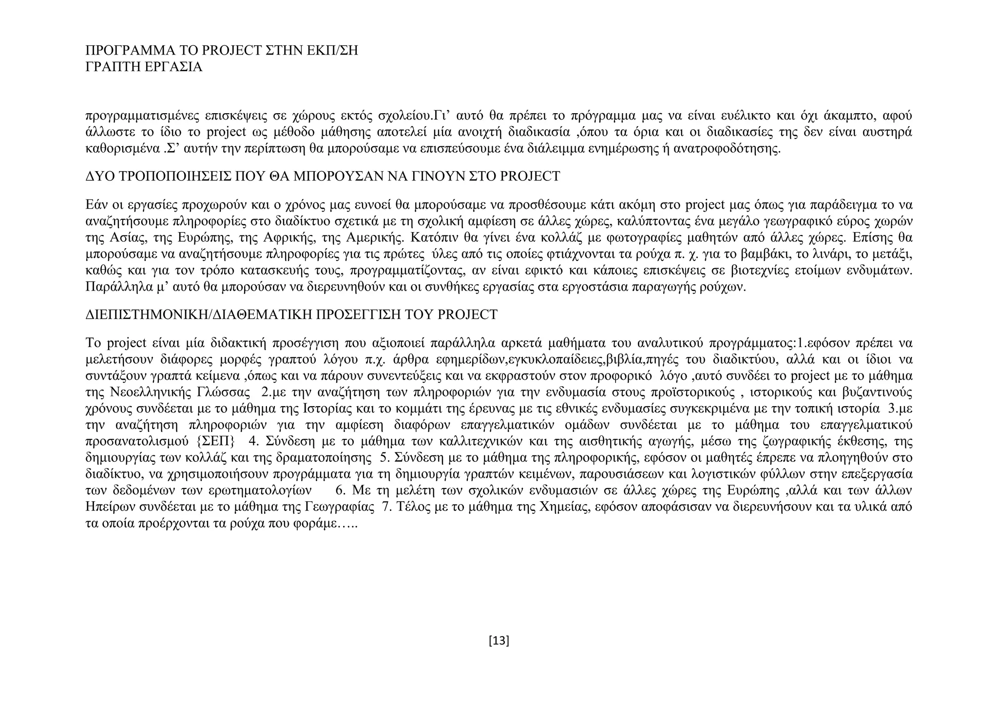 ΠΡΟΓΡΑΜΜΑ ΤΟ PROJECT ΣΤΗΝ ΕΚΠ/ΣΗ
ΓΡΑΠΤΗ ΕΡΓΑΣΙΑ
προγραμματισμένες επισκέψεις σε χώρους εκτός σχολείου.Γι’ αυτό θα πρέπει το πρόγραμμα μας να είναι ευέλικτο και όχι άκαμπτο, αφού
άλλωστε το ίδιο το project ως μέθοδο μάθησης αποτελεί μία ανοιχτή διαδικασία ,όπου τα όρια και οι διαδικασίες της δεν είναι αυστηρά
καθορισμένα .Σ’ αυτήν την περίπτωση θα μπορούσαμε να επισπεύσουμε ένα διάλειμμα ενημέρωσης ή ανατροφοδότησης.
ΔΥΟ ΤΡΟΠΟΠΟΙΗΣΕΙΣ ΠΟΥ ΘΑ ΜΠΟΡΟΥΣΑΝ ΝΑ ΓΙΝΟΥΝ ΣΤΟ PROJECT
Εάν οι εργασίες προχωρούν και ο χρόνος μας ευνοεί θα μπορούσαμε να προσθέσουμε κάτι ακόμη στο project μας όπως για παράδειγμα το να
αναζητήσουμε πληροφορίες στο διαδίκτυο σχετικά με τη σχολική αμφίεση σε άλλες χώρες, καλύπτοντας ένα μεγάλο γεωγραφικό εύρος χωρών
της Ασίας, της Ευρώπης, της Αφρικής, της Αμερικής. Κατόπιν θα γίνει ένα κολλάζ με φωτογραφίες μαθητών από άλλες χώρες. Επίσης θα
μπορούσαμε να αναζητήσουμε πληροφορίες για τις πρώτες ύλες από τις οποίες φτιάχνονται τα ρούχα π. χ. για το βαμβάκι, το λινάρι, το μετάξι,
καθώς και για τον τρόπο κατασκευής τους, προγραμματίζοντας, αν είναι εφικτό και κάποιες επισκέψεις σε βιοτεχνίες ετοίμων ενδυμάτων.
Παράλληλα μ’ αυτό θα μπορούσαν να διερευνηθούν και οι συνθήκες εργασίας στα εργοστάσια παραγωγής ρούχων.
ΔΙΕΠΙΣΤΗΜΟΝΙΚΗ/ΔΙΑΘΕΜΑΤΙΚΗ ΠΡΟΣΕΓΓΙΣΗ ΤΟΥ PROJECT
To project είναι μία διδακτική προσέγγιση που αξιοποιεί παράλληλα αρκετά μαθήματα του αναλυτικού προγράμματος:1.εφόσον πρέπει να
μελετήσουν διάφορες μορφές γραπτού λόγου π.χ. άρθρα εφημερίδων,εγκυκλοπαίδειες,βιβλία,πηγές του διαδικτύου, αλλά και οι ίδιοι να
συντάξουν γραπτά κείμενα ,όπως και να πάρουν συνεντεύξεις και να εκφραστούν στον προφορικό λόγο ,αυτό συνδέει το project με το μάθημα
της Νεοελληνικής Γλώσσας 2.με την αναζήτηση των πληροφοριών για την ενδυμασία στους προϊστορικούς , ιστορικούς και βυζαντινούς
χρόνους συνδέεται με το μάθημα της Ιστορίας και το κομμάτι της έρευνας με τις εθνικές ενδυμασίες συγκεκριμένα με την τοπική ιστορία 3.με
την αναζήτηση πληροφοριών για την αμφίεση διαφόρων επαγγελματικών ομάδων συνδέεται με το μάθημα του επαγγελματικού
προσανατολισμού {ΣΕΠ} 4. Σύνδεση με το μάθημα των καλλιτεχνικών και της αισθητικής αγωγής, μέσω της ζωγραφικής έκθεσης, της
δημιουργίας των κολλάζ και της δραματοποίησης 5. Σύνδεση με το μάθημα της πληροφορικής, εφόσον οι μαθητές έπρεπε να πλοηγηθούν στο
διαδίκτυο, να χρησιμοποιήσουν προγράμματα για τη δημιουργία γραπτών κειμένων, παρουσιάσεων και λογιστικών φύλλων στην επεξεργασία
των δεδομένων των ερωτηματολογίων
6. Με τη μελέτη των σχολικών ενδυμασιών σε άλλες χώρες της Ευρώπης ,αλλά και των άλλων
Ηπείρων συνδέεται με το μάθημα της Γεωγραφίας 7. Τέλος με το μάθημα της Χημείας, εφόσον αποφάσισαν να διερευνήσουν και τα υλικά από
τα οποία προέρχονται τα ρούχα που φοράμε…..

[13]

 