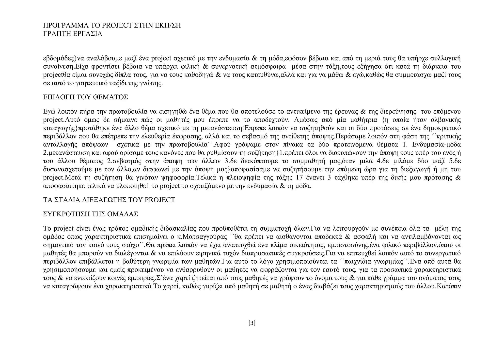 ΠΡΟΓΡΑΜΜΑ ΤΟ PROJECT ΣΤΗΝ ΕΚΠ/ΣΗ
ΓΡΑΠΤΗ ΕΡΓΑΣΙΑ
εβδομάδες}να αναλάβουμε μαζί ένα project σχετικό με την ενδυμασία & τη μόδα,εφόσον βέβαια και από τη μεριά τους θα υπήρχε συλλογική
συναίνεση.Είχα φροντίσει βέβαια να υπάρχει φιλική & συνεργατική ατμόσφαιρα μέσα στην τάξη,τους εξήγησα ότι κατά τη διάρκεια του
projectθα είμαι συνεχώς δίπλα τους, για να τους καθοδηγώ & να τους κατευθύνω,αλλά και για να μάθω & εγώ,καθώς θα συμμετάσχω μαζί τους
σε αυτό το γοητευτικό ταξίδι της γνώσης.
ΕΠΙΛΟΓΗ ΤΟΥ ΘΕΜΑΤΟΣ
Εγώ λοιπόν πήρα την πρωτοβουλία να εισηγηθώ ένα θέμα που θα αποτελούσε το αντικείμενο της έρευνας & της διερεύνησης του επόμενου
project.Αυτό όμως δε σήμαινε πώς οι μαθητές μου έπρεπε να το αποδεχτούν. Αμέσως από μία μαθήτρια {η οποία ήταν αλβανικής
καταγωγής}προτάθηκε ένα άλλο θέμα σχετικό με τη μετανάστευση.Έπρεπε λοιπόν να συζητηθούν και οι δύο προτάσεις σε ένα δημοκρατικό
περιβάλλον που θα επέτρεπε την ελευθερία έκφρασης, αλλά και το σεβασμό της αντίθετης άποψης.Περάσαμε λοιπόν στη φάση της ΄΄κριτικής
ανταλλαγής απόψεων σχετικά με την πρωτοβουλία΄΄.Αφού γράψαμε στον πίνακα τα δύο προτεινόμενα θέματα 1. Ενδυμασία-μόδα
2.μετανάστευση και αφού ορίσαμε τους κανόνες που θα ρυθμίσουν τη συζήτηση{1.πρέπει όλοι να διατυπώνουν την άποψη τους υπέρ του ενός ή
του άλλου θέματος 2.σεβασμός στην άποψη των άλλων 3.δε διακόπτουμε το συμμαθητή μας,όταν μιλά 4.δε μιλάμε δύο μαζί 5.δε
δυσανασχετούμε με τον άλλο,αν διαφωνεί με την άποψη μας}αποφασίσαμε να συζητήσουμε την επόμενη ώρα για τη διεξαγωγή ή μη του
project.Μετά τη συζήτηση θα γινόταν ψηφοφορία.Τελικά η πλειοψηφία της τάξης 17 έναντι 3 τάχθηκε υπέρ της δικής μου πρότασης &
αποφασίστηκε τελικά να υλοποιηθεί το project το σχετιζόμενο με την ενδυμασία & τη μόδα.
ΤΑ ΣΤΑΔΙΑ ΔΙΕΞΑΓΩΓΗΣ ΤΟΥ PROJECT
ΣΥΓΚΡΟΤΗΣΗ ΤΗΣ ΟΜΑΔΑΣ
Το project είναι ένας τρόπος ομαδικής διδασκαλίας που προϋποθέτει τη συμμετοχή όλων.Για να λειτουργούν με συνέπεια όλα τα μέλη της
ομάδας όπως χαρακτηριστικά επισημαίνει ο κ.Ματσαγγούρας ΄΄θα πρέπει να αισθάνονται αποδεκτά & ασφαλή και να αντιλαμβάνονται ως
σημαντικό τον κοινό τους στόχο΄΄.Θα πρέπει λοιπόν να έχει αναπτυχθεί ένα κλίμα οικειότητας, εμπιστοσύνης,ένα φιλικό περιβάλλον,όπου οι
μαθητές θα μπορούν να διαλέγονται & να επιλύουν ειρηνικά τυχόν διαπροσωπικές συγκρούσεις.Για να επιτευχθεί λοιπόν αυτό το συνεργατικό
περιβάλλον επιβάλλεται η βαθύτερη γνωριμία των μαθητών.Για αυτό το λόγο χρησιμοποιούνται τα ΄΄παιχνίδια γνωριμίας΄΄.Ένα από αυτά θα
χρησιμοποήσουμε και εμείς προκειμένου να ενθαρρυθούν οι μαθητές να εκφράζονται για τον εαυτό τους, για τα προσωπικά χαρακτηριστικά
τους & να εντοπίζουν κοινές εμπειρίες.Σ’ένα χαρτί ζητείται από τους μαθητές να γράψουν το όνομα τους & για κάθε γράμμα του ονόματος τους
να καταγράψουν ένα χαρακτηριστικό.Το χαρτί, καθώς γυρίζει από μαθητή σε μαθητή ο ένας διαβάζει τους χαρακτηρισμούς του άλλου.Κατόπιν

[3]

 
