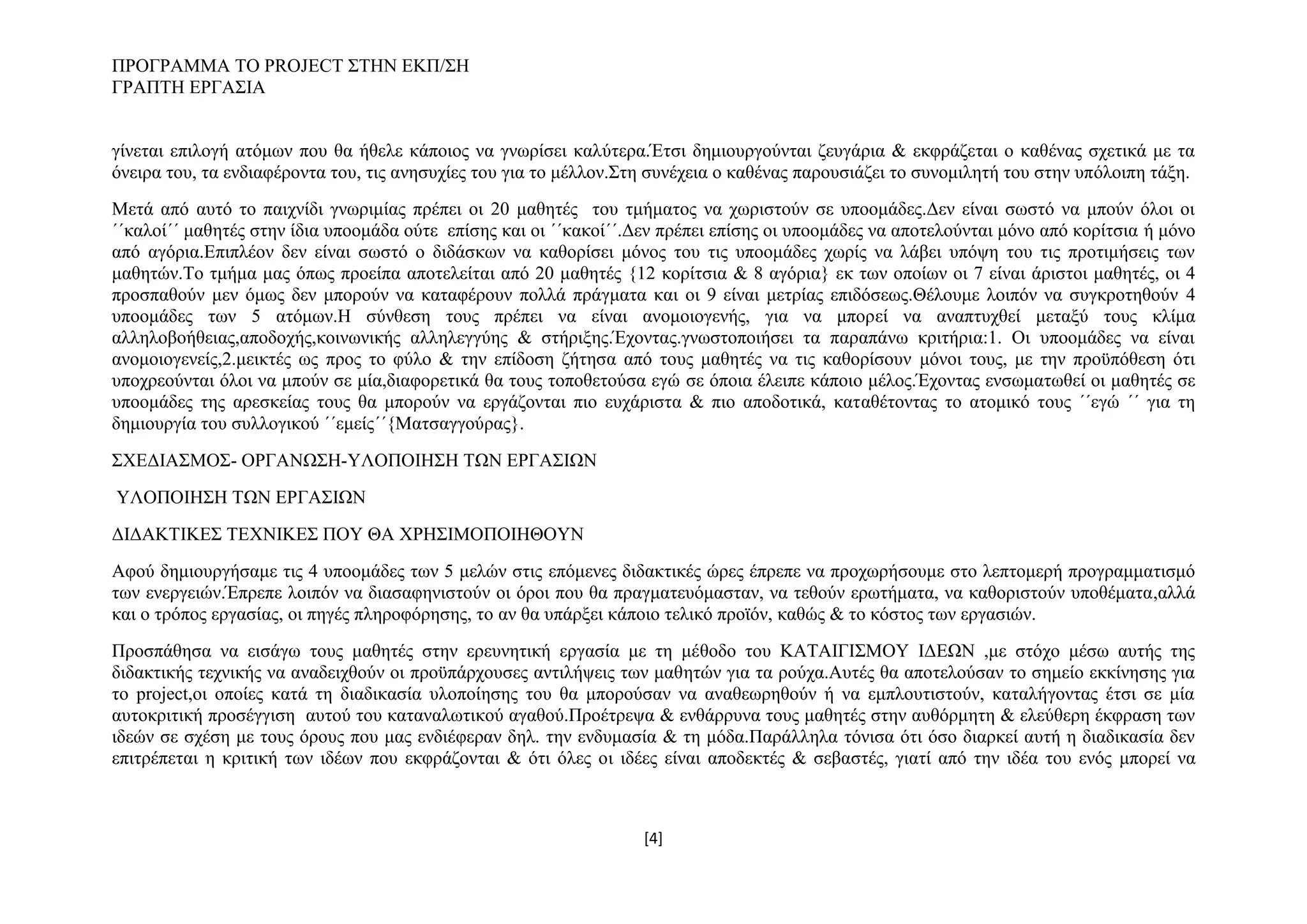 ΠΡΟΓΡΑΜΜΑ ΤΟ PROJECT ΣΤΗΝ ΕΚΠ/ΣΗ
ΓΡΑΠΤΗ ΕΡΓΑΣΙΑ
γίνεται επιλογή ατόμων που θα ήθελε κάποιος να γνωρίσει καλύτερα.Έτσι δημιουργούνται ζευγάρια & εκφράζεται ο καθένας σχετικά με τα
όνειρα του, τα ενδιαφέροντα του, τις ανησυχίες του για το μέλλον.Στη συνέχεια ο καθένας παρουσιάζει το συνομιλητή του στην υπόλοιπη τάξη.
Μετά από αυτό το παιχνίδι γνωριμίας πρέπει οι 20 μαθητές του τμήματος να χωριστούν σε υποομάδες.Δεν είναι σωστό να μπούν όλοι οι
΄΄καλοί΄΄ μαθητές στην ίδια υποομάδα ούτε επίσης και οι ΄΄κακοί΄΄.Δεν πρέπει επίσης οι υποομάδες να αποτελούνται μόνο από κορίτσια ή μόνο
από αγόρια.Επιπλέον δεν είναι σωστό ο διδάσκων να καθορίσει μόνος του τις υποομάδες χωρίς να λάβει υπόψη του τις προτιμήσεις των
μαθητών.Το τμήμα μας όπως προείπα αποτελείται από 20 μαθητές {12 κορίτσια & 8 αγόρια} εκ των οποίων οι 7 είναι άριστοι μαθητές, οι 4
προσπαθούν μεν όμως δεν μπορούν να καταφέρουν πολλά πράγματα και οι 9 είναι μετρίας επιδόσεως.Θέλουμε λοιπόν να συγκροτηθούν 4
υποομάδες των 5 ατόμων.Η σύνθεση τους πρέπει να είναι ανομοιογενής, για να μπορεί να αναπτυχθεί μεταξύ τους κλίμα
αλληλοβοήθειας,αποδοχής,κοινωνικής αλληλεγγύης & στήριξης.Έχοντας.γνωστοποιήσει τα παραπάνω κριτήρια:1. Οι υποομάδες να είναι
ανομοιογενείς,2.μεικτές ως προς το φύλο & την επίδοση ζήτησα από τους μαθητές να τις καθορίσουν μόνοι τους, με την προϋπόθεση ότι
υποχρεούνται όλοι να μπούν σε μία,διαφορετικά θα τους τοποθετούσα εγώ σε όποια έλειπε κάποιο μέλος.Έχοντας ενσωματωθεί οι μαθητές σε
υποομάδες της αρεσκείας τους θα μπορούν να εργάζονται πιο ευχάριστα & πιο αποδοτικά, καταθέτοντας το ατομικό τους ΄΄εγώ ΄΄ για τη
δημιουργία του συλλογικού ΄΄εμείς΄΄{Ματσαγγούρας}.
ΣΧΕΔΙΑΣΜΟΣ- ΟΡΓΑΝΩΣΗ-ΥΛΟΠΟΙΗΣΗ ΤΩΝ ΕΡΓΑΣΙΩΝ
ΥΛΟΠΟΙΗΣΗ ΤΩΝ ΕΡΓΑΣΙΩΝ
ΔΙΔΑΚΤΙΚΕΣ ΤΕΧΝΙΚΕΣ ΠΟΥ ΘΑ ΧΡΗΣΙΜΟΠΟΙΗΘΟΥΝ
Αφού δημιουργήσαμε τις 4 υποομάδες των 5 μελών στις επόμενες διδακτικές ώρες έπρεπε να προχωρήσουμε στο λεπτομερή προγραμματισμό
των ενεργειών.Έπρεπε λοιπόν να διασαφηνιστούν οι όροι που θα πραγματευόμασταν, να τεθούν ερωτήματα, να καθοριστούν υποθέματα,αλλά
και ο τρόπος εργασίας, οι πηγές πληροφόρησης, το αν θα υπάρξει κάποιο τελικό προϊόν, καθώς & το κόστος των εργασιών.
Προσπάθησα να εισάγω τους μαθητές στην ερευνητική εργασία με τη μέθοδο του ΚΑΤΑΙΓΙΣΜΟΥ ΙΔΕΩΝ ,με στόχο μέσω αυτής της
διδακτικής τεχνικής να αναδειχθούν οι προϋπάρχουσες αντιλήψεις των μαθητών για τα ρούχα.Αυτές θα αποτελούσαν το σημείο εκκίνησης για
το project,οι οποίες κατά τη διαδικασία υλοποίησης του θα μπορούσαν να αναθεωρηθούν ή να εμπλουτιστούν, καταλήγοντας έτσι σε μία
αυτοκριτική προσέγγιση αυτού του καταναλωτικού αγαθού.Προέτρεψα & ενθάρρυνα τους μαθητές στην αυθόρμητη & ελεύθερη έκφραση των
ιδεών σε σχέση με τους όρους που μας ενδιέφεραν δηλ. την ενδυμασία & τη μόδα.Παράλληλα τόνισα ότι όσο διαρκεί αυτή η διαδικασία δεν
επιτρέπεται η κριτική των ιδέων που εκφράζονται & ότι όλες οι ιδέες είναι αποδεκτές & σεβαστές, γιατί από την ιδέα του ενός μπορεί να

[4]

 