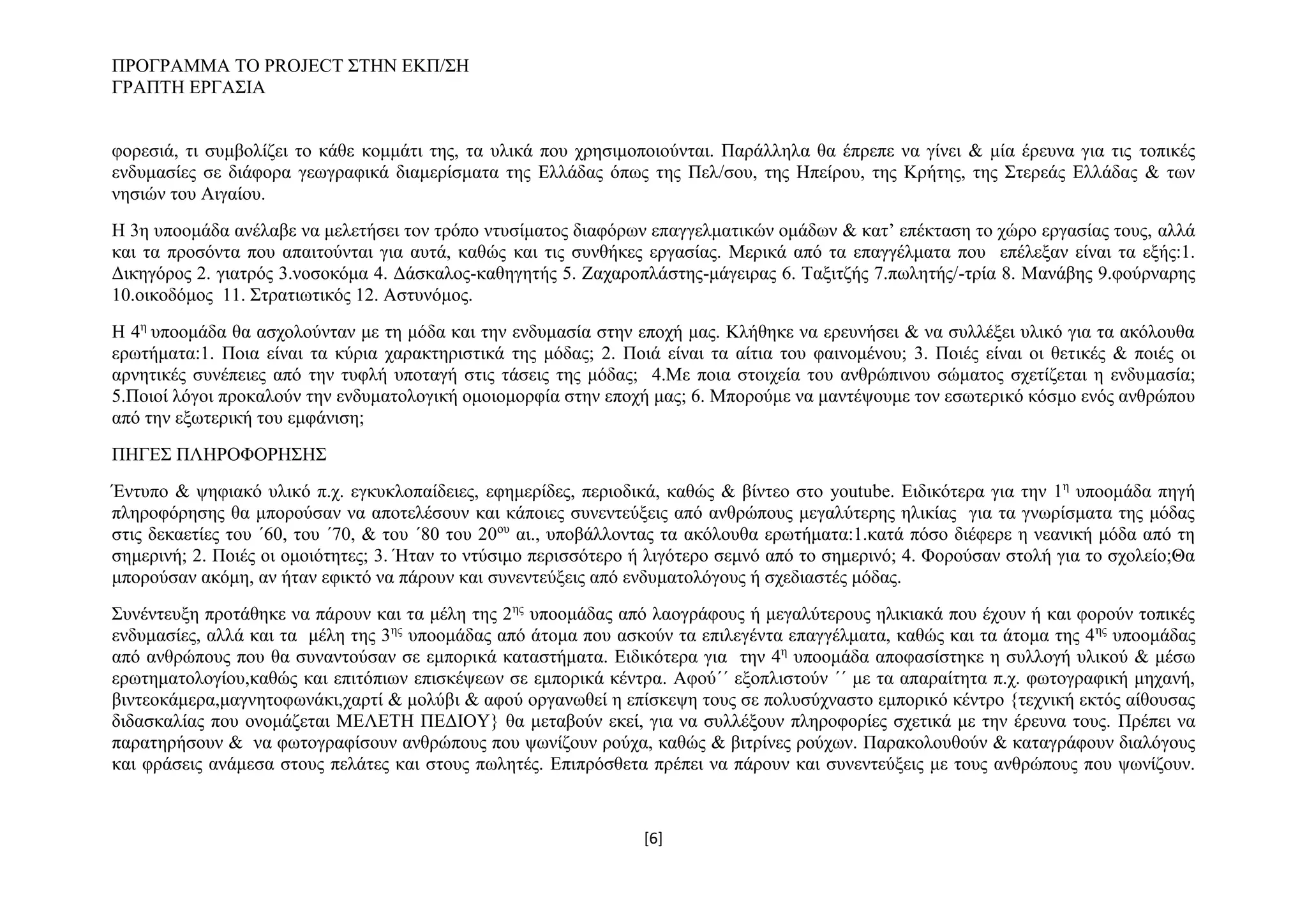 ΠΡΟΓΡΑΜΜΑ ΤΟ PROJECT ΣΤΗΝ ΕΚΠ/ΣΗ
ΓΡΑΠΤΗ ΕΡΓΑΣΙΑ
φορεσιά, τι συμβολίζει το κάθε κομμάτι της, τα υλικά που χρησιμοποιούνται. Παράλληλα θα έπρεπε να γίνει & μία έρευνα για τις τοπικές
ενδυμασίες σε διάφορα γεωγραφικά διαμερίσματα της Ελλάδας όπως της Πελ/σου, της Ηπείρου, της Κρήτης, της Στερεάς Ελλάδας & των
νησιών του Αιγαίου.
Η 3η υποομάδα ανέλαβε να μελετήσει τον τρόπο ντυσίματος διαφόρων επαγγελματικών ομάδων & κατ’ επέκταση το χώρο εργασίας τους, αλλά
και τα προσόντα που απαιτούνται για αυτά, καθώς και τις συνθήκες εργασίας. Μερικά από τα επαγγέλματα που επέλεξαν είναι τα εξής:1.
Δικηγόρος 2. γιατρός 3.νοσοκόμα 4. Δάσκαλος-καθηγητής 5. Ζαχαροπλάστης-μάγειρας 6. Ταξιτζής 7.πωλητής/-τρία 8. Μανάβης 9.φούρναρης
10.οικοδόμος 11. Στρατιωτικός 12. Αστυνόμος.
Η 4η υποομάδα θα ασχολούνταν με τη μόδα και την ενδυμασία στην εποχή μας. Κλήθηκε να ερευνήσει & να συλλέξει υλικό για τα ακόλουθα
ερωτήματα:1. Ποια είναι τα κύρια χαρακτηριστικά της μόδας; 2. Ποιά είναι τα αίτια του φαινομένου; 3. Ποιές είναι οι θετικές & ποιές οι
αρνητικές συνέπειες από την τυφλή υποταγή στις τάσεις της μόδας; 4.Με ποια στοιχεία του ανθρώπινου σώματος σχετίζεται η ενδυμασία;
5.Ποιοί λόγοι προκαλούν την ενδυματολογική ομοιομορφία στην εποχή μας; 6. Μπορούμε να μαντέψουμε τον εσωτερικό κόσμο ενός ανθρώπου
από την εξωτερική του εμφάνιση;
ΠΗΓΕΣ ΠΛΗΡΟΦΟΡΗΣΗΣ
Έντυπο & ψηφιακό υλικό π.χ. εγκυκλοπαίδειες, εφημερίδες, περιοδικά, καθώς & βίντεο στο youtube. Ειδικότερα για την 1η υποομάδα πηγή
πληροφόρησης θα μπορούσαν να αποτελέσουν και κάποιες συνεντεύξεις από ανθρώπους μεγαλύτερης ηλικίας για τα γνωρίσματα της μόδας
στις δεκαετίες του ΄60, του ΄70, & του ΄80 του 20ου αι., υποβάλλοντας τα ακόλουθα ερωτήματα:1.κατά πόσο διέφερε η νεανική μόδα από τη
σημερινή; 2. Ποιές οι ομοιότητες; 3. Ήταν το ντύσιμο περισσότερο ή λιγότερο σεμνό από το σημερινό; 4. Φορούσαν στολή για το σχολείο;Θα
μπορούσαν ακόμη, αν ήταν εφικτό να πάρουν και συνεντεύξεις από ενδυματολόγους ή σχεδιαστές μόδας.
Συνέντευξη προτάθηκε να πάρουν και τα μέλη της 2ης υποομάδας από λαογράφους ή μεγαλύτερους ηλικιακά που έχουν ή και φορούν τοπικές
ενδυμασίες, αλλά και τα μέλη της 3ης υποομάδας από άτομα που ασκούν τα επιλεγέντα επαγγέλματα, καθώς και τα άτομα της 4 ης υποομάδας
από ανθρώπους που θα συναντούσαν σε εμπορικά καταστήματα. Ειδικότερα για την 4η υποομάδα αποφασίστηκε η συλλογή υλικού & μέσω
ερωτηματολογίου,καθώς και επιτόπιων επισκέψεων σε εμπορικά κέντρα. Αφού΄΄ εξοπλιστούν ΄΄ με τα απαραίτητα π.χ. φωτογραφική μηχανή,
βιντεοκάμερα,μαγνητοφωνάκι,χαρτί & μολύβι & αφού οργανωθεί η επίσκεψη τους σε πολυσύχναστο εμπορικό κέντρο {τεχνική εκτός αίθουσας
διδασκαλίας που ονομάζεται ΜΕΛΕΤΗ ΠΕΔΙΟΥ} θα μεταβούν εκεί, για να συλλέξουν πληροφορίες σχετικά με την έρευνα τους. Πρέπει να
παρατηρήσουν & να φωτογραφίσουν ανθρώπους που ψωνίζουν ρούχα, καθώς & βιτρίνες ρούχων. Παρακολουθούν & καταγράφουν διαλόγους
και φράσεις ανάμεσα στους πελάτες και στους πωλητές. Επιπρόσθετα πρέπει να πάρουν και συνεντεύξεις με τους ανθρώπους που ψωνίζουν.

[6]

 