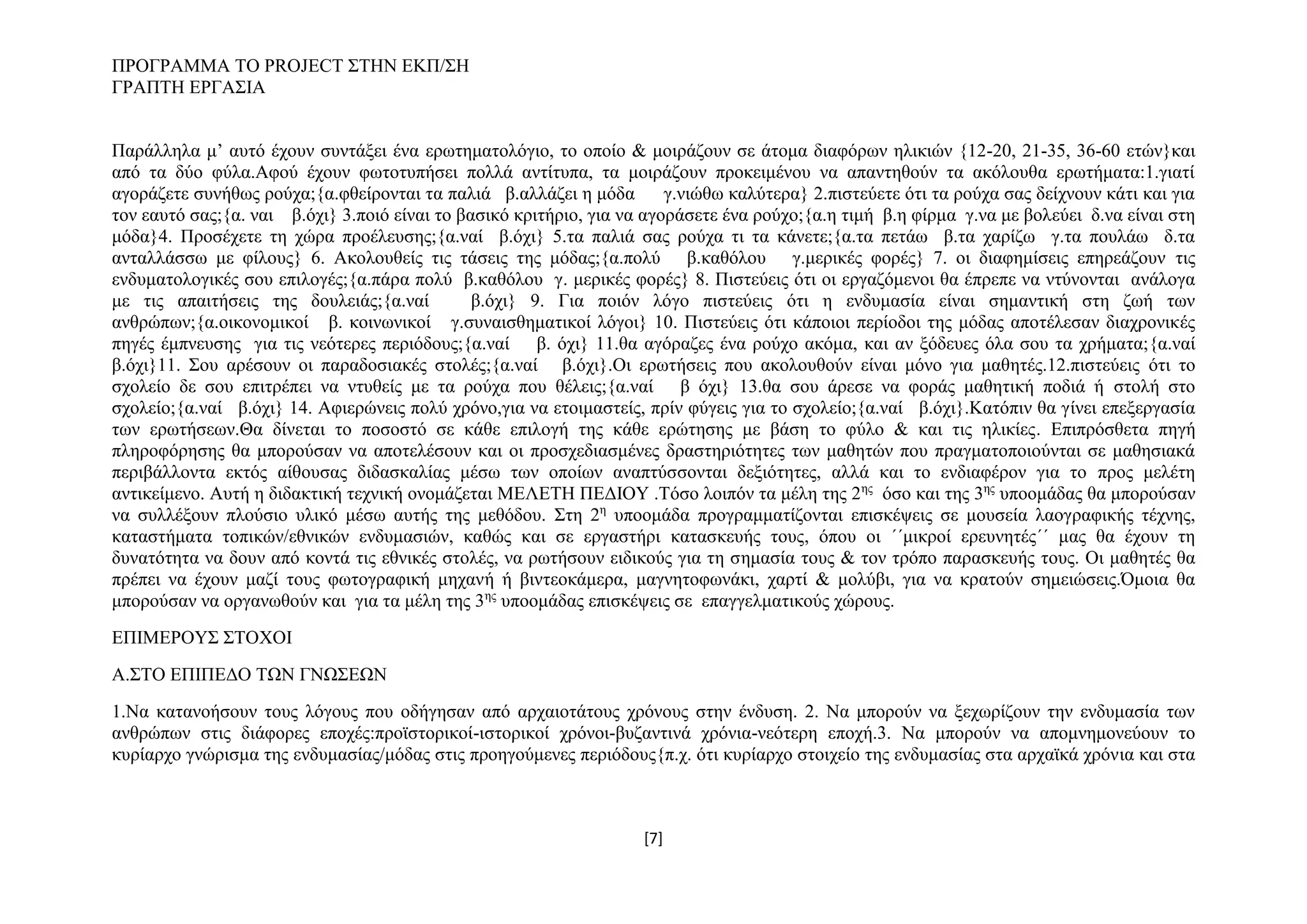 ΠΡΟΓΡΑΜΜΑ ΤΟ PROJECT ΣΤΗΝ ΕΚΠ/ΣΗ
ΓΡΑΠΤΗ ΕΡΓΑΣΙΑ
Παράλληλα μ’ αυτό έχουν συντάξει ένα ερωτηματολόγιο, το οποίο & μοιράζουν σε άτομα διαφόρων ηλικιών {12-20, 21-35, 36-60 ετών}και
από τα δύο φύλα.Αφού έχουν φωτοτυπήσει πολλά αντίτυπα, τα μοιράζουν προκειμένου να απαντηθούν τα ακόλουθα ερωτήματα:1.γιατί
αγοράζετε συνήθως ρούχα;{α.φθείρονται τα παλιά β.αλλάζει η μόδα
γ.νιώθω καλύτερα} 2.πιστεύετε ότι τα ρούχα σας δείχνουν κάτι και για
τον εαυτό σας;{α. ναι β.όχι} 3.ποιό είναι το βασικό κριτήριο, για να αγοράσετε ένα ρούχο;{α.η τιμή β.η φίρμα γ.να με βολεύει δ.να είναι στη
μόδα}4. Προσέχετε τη χώρα προέλευσης;{α.ναί β.όχι} 5.τα παλιά σας ρούχα τι τα κάνετε;{α.τα πετάω β.τα χαρίζω γ.τα πουλάω δ.τα
ανταλλάσσω με φίλους} 6. Ακολουθείς τις τάσεις της μόδας;{α.πολύ β.καθόλου γ.μερικές φορές} 7. οι διαφημίσεις επηρεάζουν τις
ενδυματολογικές σου επιλογές;{α.πάρα πολύ β.καθόλου γ. μερικές φορές} 8. Πιστεύεις ότι οι εργαζόμενοι θα έπρεπε να ντύνονται ανάλογα
με τις απαιτήσεις της δουλειάς;{α.ναί
β.όχι} 9. Για ποιόν λόγο πιστεύεις ότι η ενδυμασία είναι σημαντική στη ζωή των
ανθρώπων;{α.οικονομικοί β. κοινωνικοί γ.συναισθηματικοί λόγοι} 10. Πιστεύεις ότι κάποιοι περίοδοι της μόδας αποτέλεσαν διαχρονικές
πηγές έμπνευσης για τις νεότερες περιόδους;{α.ναί β. όχι} 11.θα αγόραζες ένα ρούχο ακόμα, και αν ξόδευες όλα σου τα χρήματα;{α.ναί
β.όχι}11. Σου αρέσουν οι παραδοσιακές στολές;{α.ναί β.όχι}.Οι ερωτήσεις που ακολουθούν είναι μόνο για μαθητές.12.πιστεύεις ότι το
σχολείο δε σου επιτρέπει να ντυθείς με τα ρούχα που θέλεις;{α.ναί β όχι} 13.θα σου άρεσε να φοράς μαθητική ποδιά ή στολή στο
σχολείο;{α.ναί β.όχι} 14. Αφιερώνεις πολύ χρόνο,για να ετοιμαστείς, πρίν φύγεις για το σχολείο;{α.ναί β.όχι}.Κατόπιν θα γίνει επεξεργασία
των ερωτήσεων.Θα δίνεται το ποσοστό σε κάθε επιλογή της κάθε ερώτησης με βάση το φύλο & και τις ηλικίες. Επιπρόσθετα πηγή
πληροφόρησης θα μπορούσαν να αποτελέσουν και οι προσχεδιασμένες δραστηριότητες των μαθητών που πραγματοποιούνται σε μαθησιακά
περιβάλλοντα εκτός αίθουσας διδασκαλίας μέσω των οποίων αναπτύσσονται δεξιότητες, αλλά και το ενδιαφέρον για το προς μελέτη
αντικείμενο. Αυτή η διδακτική τεχνική ονομάζεται ΜΕΛΕΤΗ ΠΕΔΙΟΥ .Τόσο λοιπόν τα μέλη της 2ης όσο και της 3ης υποομάδας θα μπορούσαν
να συλλέξουν πλούσιο υλικό μέσω αυτής της μεθόδου. Στη 2η υποομάδα προγραμματίζονται επισκέψεις σε μουσεία λαογραφικής τέχνης,
καταστήματα τοπικών/εθνικών ενδυμασιών, καθώς και σε εργαστήρι κατασκευής τους, όπου οι ΄΄μικροί ερευνητές΄΄ μας θα έχουν τη
δυνατότητα να δουν από κοντά τις εθνικές στολές, να ρωτήσουν ειδικούς για τη σημασία τους & τον τρόπο παρασκευής τους. Οι μαθητές θα
πρέπει να έχουν μαζί τους φωτογραφική μηχανή ή βιντεοκάμερα, μαγνητοφωνάκι, χαρτί & μολύβι, για να κρατούν σημειώσεις.Όμοια θα
μπορούσαν να οργανωθούν και για τα μέλη της 3ης υποομάδας επισκέψεις σε επαγγελματικούς χώρους.
ΕΠΙΜΕΡΟΥΣ ΣΤΟΧΟΙ
Α.ΣΤΟ ΕΠΙΠΕΔΟ ΤΩΝ ΓΝΩΣΕΩΝ
1.Να κατανοήσουν τους λόγους που οδήγησαν από αρχαιοτάτους χρόνους στην ένδυση. 2. Να μπορούν να ξεχωρίζουν την ενδυμασία των
ανθρώπων στις διάφορες εποχές:προϊστορικοί-ιστορικοί χρόνοι-βυζαντινά χρόνια-νεότερη εποχή.3. Να μπορούν να απομνημονεύουν το
κυρίαρχο γνώρισμα της ενδυμασίας/μόδας στις προηγούμενες περιόδους{π.χ. ότι κυρίαρχο στοιχείο της ενδυμασίας στα αρχαϊκά χρόνια και στα

[7]

 