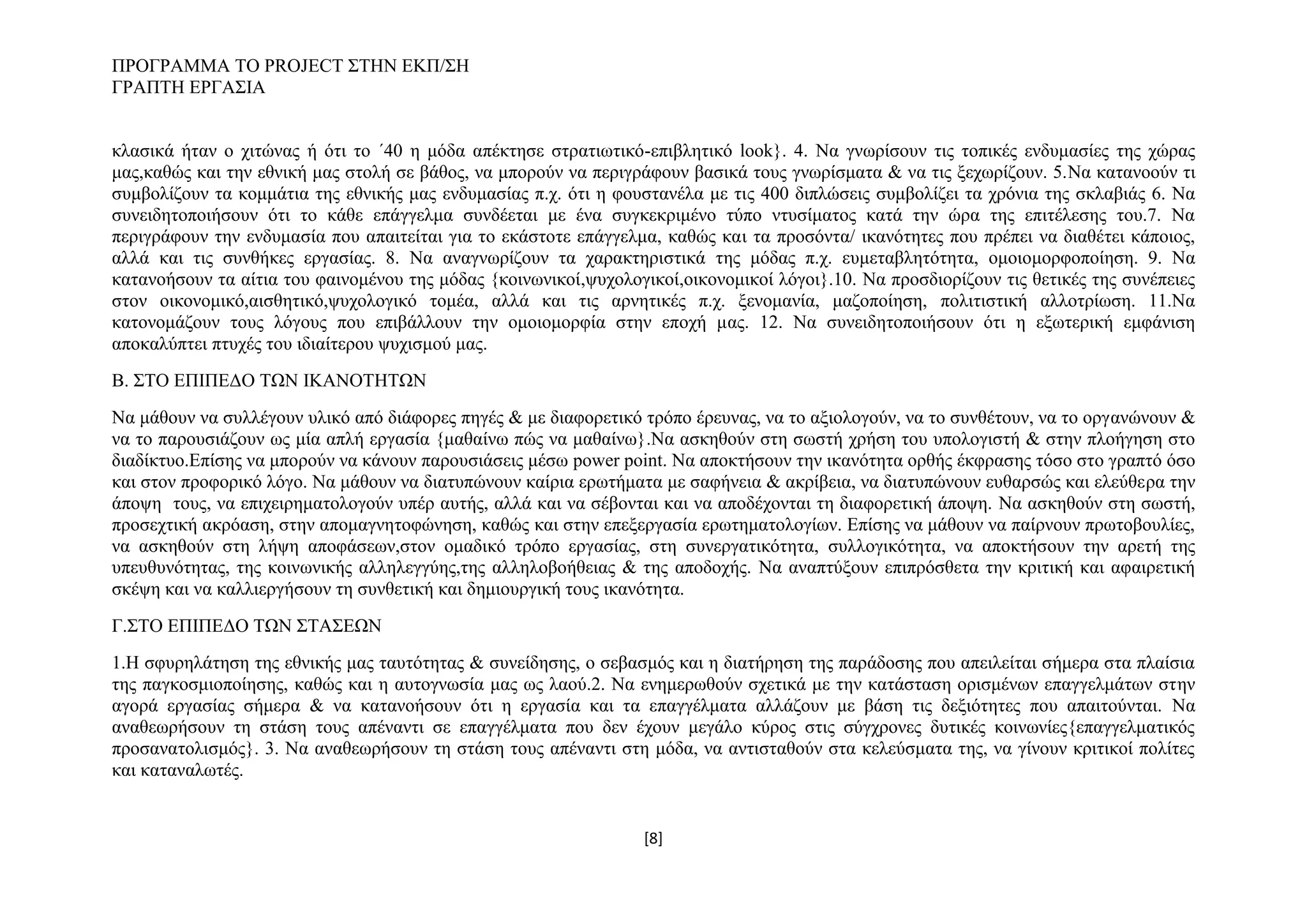 ΠΡΟΓΡΑΜΜΑ ΤΟ PROJECT ΣΤΗΝ ΕΚΠ/ΣΗ
ΓΡΑΠΤΗ ΕΡΓΑΣΙΑ
κλασικά ήταν ο χιτώνας ή ότι το ΄40 η μόδα απέκτησε στρατιωτικό-επιβλητικό look}. 4. Nα γνωρίσουν τις τοπικές ενδυμασίες της χώρας
μας,καθώς και την εθνική μας στολή σε βάθος, να μπορούν να περιγράφουν βασικά τους γνωρίσματα & να τις ξεχωρίζουν. 5.Να κατανοούν τι
συμβολίζουν τα κομμάτια της εθνικής μας ενδυμασίας π.χ. ότι η φουστανέλα με τις 400 διπλώσεις συμβολίζει τα χρόνια της σκλαβιάς 6. Να
συνειδητοποιήσουν ότι το κάθε επάγγελμα συνδέεται με ένα συγκεκριμένο τύπο ντυσίματος κατά την ώρα της επιτέλεσης του.7. Να
περιγράφουν την ενδυμασία που απαιτείται για το εκάστοτε επάγγελμα, καθώς και τα προσόντα/ ικανότητες που πρέπει να διαθέτει κάποιος,
αλλά και τις συνθήκες εργασίας. 8. Να αναγνωρίζουν τα χαρακτηριστικά της μόδας π.χ. ευμεταβλητότητα, ομοιομορφοποίηση. 9. Να
κατανοήσουν τα αίτια του φαινομένου της μόδας {κοινωνικοί,ψυχολογικοί,οικονομικοί λόγοι}.10. Να προσδιορίζουν τις θετικές της συνέπειες
στον οικονομικό,αισθητικό,ψυχολογικό τομέα, αλλά και τις αρνητικές π.χ. ξενομανία, μαζοποίηση, πολιτιστική αλλοτρίωση. 11.Να
κατονομάζουν τους λόγους που επιβάλλουν την ομοιομορφία στην εποχή μας. 12. Να συνειδητοποιήσουν ότι η εξωτερική εμφάνιση
αποκαλύπτει πτυχές του ιδιαίτερου ψυχισμού μας.
Β. ΣΤΟ ΕΠΙΠΕΔΟ ΤΩΝ ΙΚΑΝΟΤΗΤΩΝ
Να μάθουν να συλλέγουν υλικό από διάφορες πηγές & με διαφορετικό τρόπο έρευνας, να το αξιολογούν, να το συνθέτουν, να το οργανώνουν &
να το παρουσιάζουν ως μία απλή εργασία {μαθαίνω πώς να μαθαίνω}.Να ασκηθούν στη σωστή χρήση του υπολογιστή & στην πλοήγηση στο
διαδίκτυο.Επίσης να μπορούν να κάνουν παρουσιάσεις μέσω power point. Να αποκτήσουν την ικανότητα ορθής έκφρασης τόσο στο γραπτό όσο
και στον προφορικό λόγο. Να μάθουν να διατυπώνουν καίρια ερωτήματα με σαφήνεια & ακρίβεια, να διατυπώνουν ευθαρσώς και ελεύθερα την
άποψη τους, να επιχειρηματολογούν υπέρ αυτής, αλλά και να σέβονται και να αποδέχονται τη διαφορετική άποψη. Να ασκηθούν στη σωστή,
προσεχτική ακρόαση, στην απομαγνητοφώνηση, καθώς και στην επεξεργασία ερωτηματολογίων. Επίσης να μάθουν να παίρνουν πρωτοβουλίες,
να ασκηθούν στη λήψη αποφάσεων,στον ομαδικό τρόπο εργασίας, στη συνεργατικότητα, συλλογικότητα, να αποκτήσουν την αρετή της
υπευθυνότητας, της κοινωνικής αλληλεγγύης,της αλληλοβοήθειας & της αποδοχής. Να αναπτύξουν επιπρόσθετα την κριτική και αφαιρετική
σκέψη και να καλλιεργήσουν τη συνθετική και δημιουργική τους ικανότητα.
Γ.ΣΤΟ ΕΠΙΠΕΔΟ ΤΩΝ ΣΤΑΣΕΩΝ
1.Η σφυρηλάτηση της εθνικής μας ταυτότητας & συνείδησης, ο σεβασμός και η διατήρηση της παράδοσης που απειλείται σήμερα στα πλαίσια
της παγκοσμιοποίησης, καθώς και η αυτογνωσία μας ως λαού.2. Να ενημερωθούν σχετικά με την κατάσταση ορισμένων επαγγελμάτων στην
αγορά εργασίας σήμερα & να κατανοήσουν ότι η εργασία και τα επαγγέλματα αλλάζουν με βάση τις δεξιότητες που απαιτούνται. Να
αναθεωρήσουν τη στάση τους απέναντι σε επαγγέλματα που δεν έχουν μεγάλο κύρος στις σύγχρονες δυτικές κοινωνίες{επαγγελματικός
προσανατολισμός}. 3. Να αναθεωρήσουν τη στάση τους απέναντι στη μόδα, να αντισταθούν στα κελεύσματα της, να γίνουν κριτικοί πολίτες
και καταναλωτές.

[8]

 