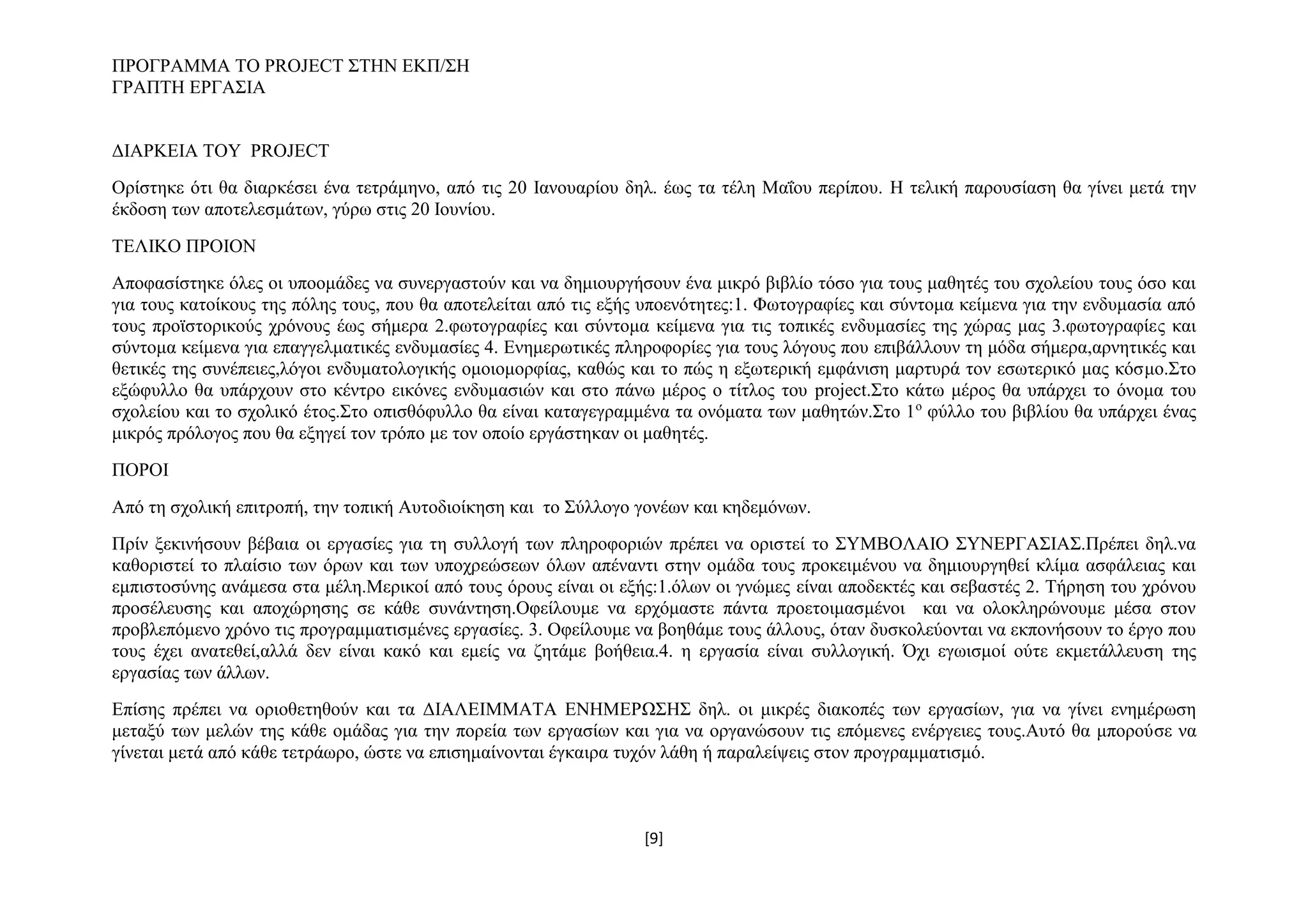 ΠΡΟΓΡΑΜΜΑ ΤΟ PROJECT ΣΤΗΝ ΕΚΠ/ΣΗ
ΓΡΑΠΤΗ ΕΡΓΑΣΙΑ
ΔΙΑΡΚΕΙΑ ΤΟΥ PROJECT
Ορίστηκε ότι θα διαρκέσει ένα τετράμηνο, από τις 20 Ιανουαρίου δηλ. έως τα τέλη Μαΐου περίπου. Η τελική παρουσίαση θα γίνει μετά την
έκδοση των αποτελεσμάτων, γύρω στις 20 Ιουνίου.
ΤΕΛΙΚΟ ΠΡΟΙΟΝ
Αποφασίστηκε όλες οι υποομάδες να συνεργαστούν και να δημιουργήσουν ένα μικρό βιβλίο τόσο για τους μαθητές του σχολείου τους όσο και
για τους κατοίκους της πόλης τους, που θα αποτελείται από τις εξής υποενότητες:1. Φωτογραφίες και σύντομα κείμενα για την ενδυμασία από
τους προϊστορικούς χρόνους έως σήμερα 2.φωτογραφίες και σύντομα κείμενα για τις τοπικές ενδυμασίες της χώρας μας 3.φωτογραφίες και
σύντομα κείμενα για επαγγελματικές ενδυμασίες 4. Ενημερωτικές πληροφορίες για τους λόγους που επιβάλλουν τη μόδα σήμερα,αρνητικές και
θετικές της συνέπειες,λόγοι ενδυματολογικής ομοιομορφίας, καθώς και το πώς η εξωτερική εμφάνιση μαρτυρά τον εσωτερικό μας κόσμο.Στο
εξώφυλλο θα υπάρχουν στο κέντρο εικόνες ενδυμασιών και στο πάνω μέρος ο τίτλος του project.Στο κάτω μέρος θα υπάρχει το όνομα του
σχολείου και το σχολικό έτος.Στο οπισθόφυλλο θα είναι καταγεγραμμένα τα ονόματα των μαθητών.Στο 1ο φύλλο του βιβλίου θα υπάρχει ένας
μικρός πρόλογος που θα εξηγεί τον τρόπο με τον οποίο εργάστηκαν οι μαθητές.
ΠΟΡΟΙ
Από τη σχολική επιτροπή, την τοπική Αυτοδιοίκηση και το Σύλλογο γονέων και κηδεμόνων.
Πρίν ξεκινήσουν βέβαια οι εργασίες για τη συλλογή των πληροφοριών πρέπει να οριστεί το ΣΥΜΒΟΛΑΙΟ ΣΥΝΕΡΓΑΣΙΑΣ.Πρέπει δηλ.να
καθοριστεί το πλαίσιο των όρων και των υποχρεώσεων όλων απέναντι στην ομάδα τους προκειμένου να δημιουργηθεί κλίμα ασφάλειας και
εμπιστοσύνης ανάμεσα στα μέλη.Μερικοί από τους όρους είναι οι εξής:1.όλων οι γνώμες είναι αποδεκτές και σεβαστές 2. Τήρηση του χρόνου
προσέλευσης και αποχώρησης σε κάθε συνάντηση.Οφείλουμε να ερχόμαστε πάντα προετοιμασμένοι και να ολοκληρώνουμε μέσα στον
προβλεπόμενο χρόνο τις προγραμματισμένες εργασίες. 3. Οφείλουμε να βοηθάμε τους άλλους, όταν δυσκολεύονται να εκπονήσουν το έργο που
τους έχει ανατεθεί,αλλά δεν είναι κακό και εμείς να ζητάμε βοήθεια.4. η εργασία είναι συλλογική. Όχι εγωισμοί ούτε εκμετάλλευση της
εργασίας των άλλων.
Επίσης πρέπει να οριοθετηθούν και τα ΔΙΑΛΕΙΜΜΑΤΑ ΕΝΗΜΕΡΩΣΗΣ δηλ. οι μικρές διακοπές των εργασίων, για να γίνει ενημέρωση
μεταξύ των μελών της κάθε ομάδας για την πορεία των εργασίων και για να οργανώσουν τις επόμενες ενέργειες τους.Αυτό θα μπορούσε να
γίνεται μετά από κάθε τετράωρο, ώστε να επισημαίνονται έγκαιρα τυχόν λάθη ή παραλείψεις στον προγραμματισμό.

[9]

 