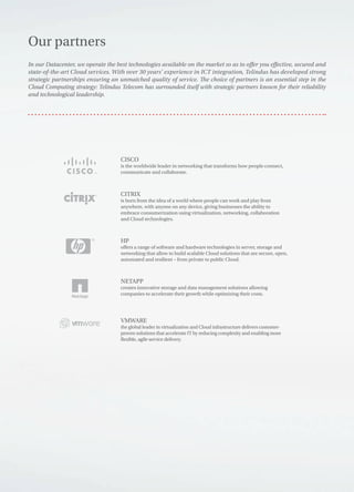 Our partners
CISCO
is the worldwide leader in networking that transforms how people connect,
communicate and collaborate.
CITRIX
is born from the idea of a world where people can work and play from
anywhere, with anyone on any device, giving businesses the ability to
embrace consumerization using virtualization, networking, collaboration
and Cloud technologies.
HP
offers a range of software and hardware technologies in server, storage and
networking that allow to build scalable Cloud solutions that are secure, open,
automated and resilient – from private to public Cloud.
NETAPP
creates innovative storage and data management solutions allowing
companies to accelerate their growth while optimizing their costs.
VMWARE
the global leader in virtualization and Cloud infrastructure delivers customer-
proven solutions that accelerate IT by reducing complexity and enabling more
flexible, agile service delivery.
In our Datacenter, we operate the best technologies available on the market so as to offer you effective, secured and
state-of-the-art Cloud services. With over 30 years’ experience in ICT integration, Telindus has developed strong
strategic partnerships ensuring an unmatched quality of service. The choice of partners is an essential step in the
Cloud Computing strategy: Telindus Telecom has surrounded itself with strategic partners known for their reliability
and technological leadership.
 