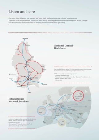 Dublin
Miami
Dubaï
Muskat
New-York
London
Paris
Luxembourg
Brussel
Amsterdam
Rotterdam
Marseille
Lyon
Geneva
Basel
Zurich
Vaduz
Barcelone
Madrid
Lisbon
Roma
Frankfurt
Dusseldorf
Stockohlm
Vienne
Milan Ljubljana
Zagreb
Budapest
Bucharest
Sofia
Athens
Istanbul
Bratislava
Praha
Warsaw
Sydney
Singapore
Hong Kong
Taipei
Tokyo
Kiev
Moscow
Moscow
Main datacenters
BRUSSELS
PARIS
FRANKFURT
LUXEMBOURG
AMSTERDAM
Pétange
Steinfort
Ell
Esch-sur-Alzette
Kahler
Bissen
Lingen
Mompach
Osweller
Hunsdorf
Remich
Walferdange
Roeser
Bettembourg
Colmar
Ettelbruck
Schieren
Hoffelt
Wincrange
Hosingen
Heinerscheid
Vianden
Bastendorf
Diekirch
Fouhren
Relying on Belgacom International Carrier Services
(BICS), Telindus Telecom offers international
connectivity services:
- International Private IP Network (MPLS)
- International high speed services
The Telindus Telecom optical DWDM rings interconnect Luxembourg’s
main datacenters as well as the principal business areas.
All the connectivity services are proposed:
- Local tails and leased lines
- Point to Point services: Ethernet, Fiber Channel, Ficon Sysplex, etc.
- Internet: Single or dual access
- Voice services
Listen and care
For more than 30 years, our success has been built on listening to our clients’ requirements.
Together with Belgacom and Tango, we have set up a strong presence in Luxembourg and across Europe.
Our 400 specialists are dedicated to helping businesses run more efficiently.
National Optical
Backbone
International
Network Services
 