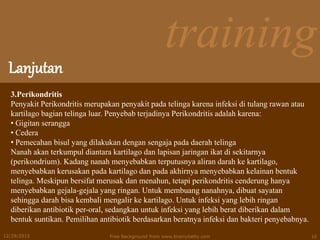 training
Lanjutan
12/29/2015 Free Background from www.brainybetty.com 10
3.Perikondritis
Penyakit Perikondritis merupakan penyakit pada telinga karena infeksi di tulang rawan atau
kartilago bagian telinga luar. Penyebab terjadinya Perikondritis adalah karena:
• Gigitan serangga
• Cedera
• Pemecahan bisul yang dilakukan dengan sengaja pada daerah telinga
Nanah akan terkumpul diantara kartilago dan lapisan jaringan ikat di sekitarnya
(perikondrium). Kadang nanah menyebabkan terputusnya aliran darah ke kartilago,
menyebabkan kerusakan pada kartilago dan pada akhirnya menyebabkan kelainan bentuk
telinga. Meskipun bersifat merusak dan menahun, tetapi perikondritis cenderung hanya
menyebabkan gejala-gejala yang ringan. Untuk membuang nanahnya, dibuat sayatan
sehingga darah bisa kembali mengalir ke kartilago. Untuk infeksi yang lebih ringan
diberikan antibiotik per-oral, sedangkan untuk infeksi yang lebih berat diberikan dalam
bentuk suntikan. Pemilihan antibiotik berdasarkan beratnya infeksi dan bakteri penyebabnya.
 