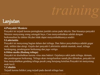 training
Lanjutan
12/29/2015 Free Background from www.brainybetty.com 11
4.Penyakit Meniere
Penyakit ini terjadi karena peningkatan jumlah cairan pada labyrin. Dan biasanya penyakit
Meniere menyerang orang setengah baya. Cara menyembuhkan adalah dengan
berkonsultasi ke dokter tht,dan tidak dapat menyembuhkannya sendiri.
5.Labirintitis
Penyakit ini menyerang bagian dalam dari telinga. Dan faktor penyebabnya adalah gegar
otak, infeksi dan alergi. Gejala dari penyakit Labirintitis adalah muntah, mual, telinga
berdengung, pendengaran berkurang dan juga vertigo.
6.Otitas media (Radang telinga)
Penyakit ini disebabkan karena virus atau bakteri. Gejalanya sakit pada telinga, demam,
dan pendengaran berkurang. Telinga akan mengeluarkan nanah,jika dibiarkan, penyakit ini
bisa menyebabkan gendang telinga pecah yang berujung ketulian.Penyakit ini menyerang
anak kecil.
7.Cellulitis
Terjadi karena Infeksi yang terjadi pada daerah telinga luar.
 
