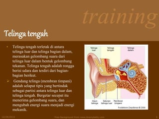 training
Telinga tengah
• Telinga tengah terletak di antara
telinga luar dan telinga bagian dalam,
merasakan gelombang suara dari
telinga luar dalam bentuk gelombang
tekanan. Telinga tengah adalah rongga
berisi udara dan terdiri dari bagian-
bagian berikut.
 Gendang telinga (membran timpani)
adalah selaput tipis yang bertindak
sebagai partisi antara telinga luar dan
telinga tengah. Bergetar secepat itu
menerima gelombang suara, dan
mengubah energi suara menjadi energi
mekanik.
12/29/2015 Free Background from www.brainybetty.com 5
 