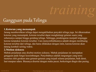training
Gangguan pada Telinga
12/29/2015 Free Background from www.brainybetty.com 9
1.Kotoran yang menumpuk
Jarang membersihkan telinga dapat mengakibatkan penyakit telinga juga. Ini dikarenakan
kotoran yang menumpuk, kotoran tersebut dapat menghalangi getaran suara yang
seharusnya sampai hingga gendang telinga. Sehingga, pendengaran menjadi terganggu
karena tumpukan kotoran tersebut. Cara menyembuhkannya adalah dengan membuang
kotoran tersebut dari telinga, dan harus dilakukan dengan rutin, karena kotoran akan
datang kembali seiring waktu.
2.Motion sickness
Mabuk perjalanan atau disebut motion sickness. Mabuk perjalanan ini merupakan
gangguan pada fungsi keseimbangan. Penyebabnya adalah rangsangan yang terus
menerus oleh gerakan atau getaran-getaran yang terjadi selama perjalanan, baik darat,
laut maupun udara. Biasanya disertai dengan muka pucat, berkeringat dingin dan pusing.
 