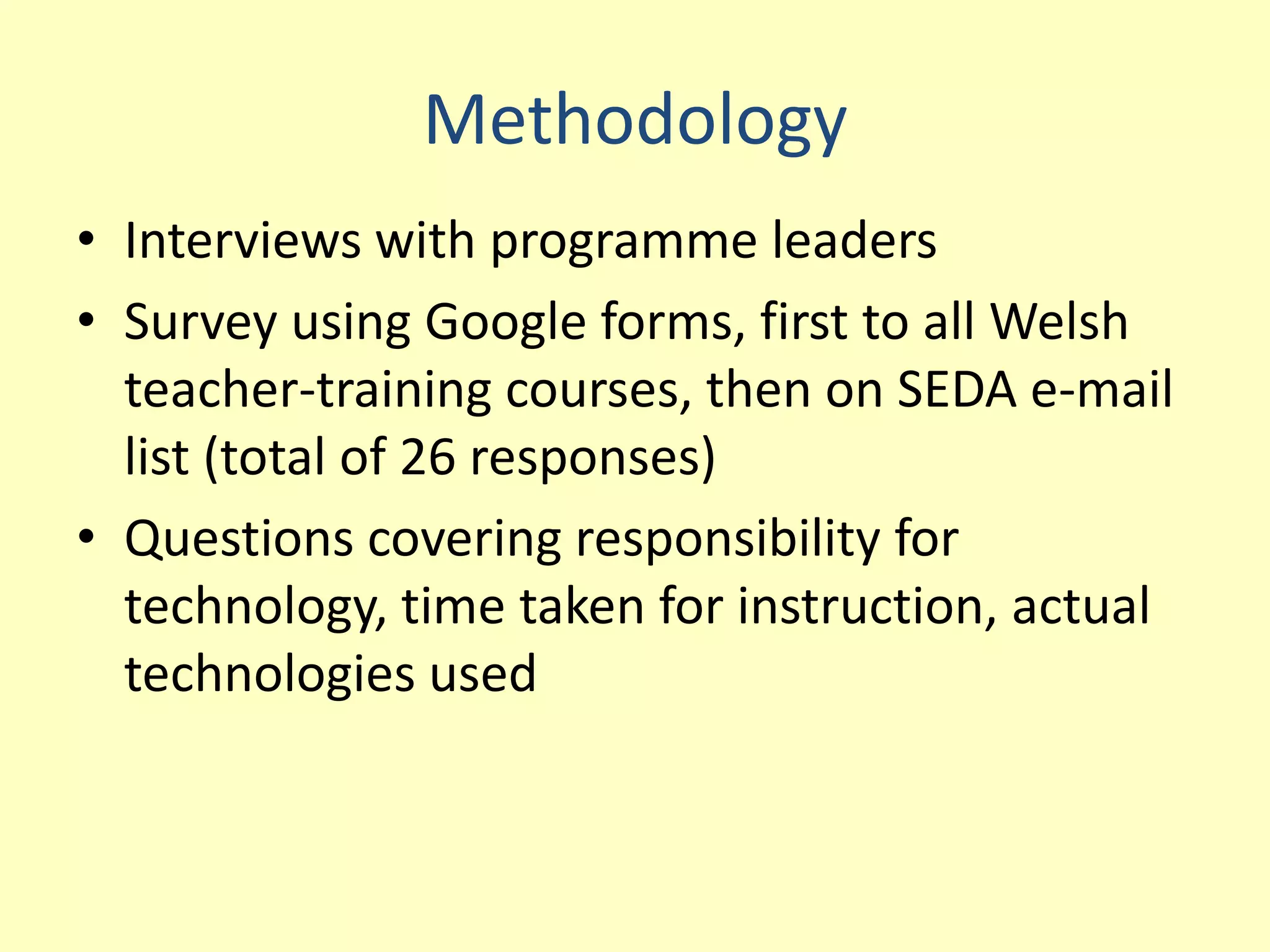 Methodology
• Interviews with programme leaders
• Survey using Google forms, first to all Welsh
  teacher-training courses, then on SEDA e-mail
  list (total of 26 responses)
• Questions covering responsibility for
  technology, time taken for instruction, actual
  technologies used
 