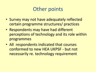 Other points
• Survey may not have adequately reflected
  certain programme structures/ practices
• Respondents may have had different
  perceptions of technology and its role within
  programmes
• All respondents indicated that courses
  conformed to new HEA UKPSF - but not
  necessarily re. technology requirement
 