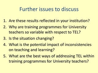 Further issues to discuss
1. Are these results reflected in your institution?
2. Why are training programmes for University
   teachers so variable with respect to TEL?
3. Is the situation changing?
4. What is the potential impact of inconsistencies
   on teaching and learning?
5. What are the best ways of addressing TEL within
   training programmes for University teachers?
 