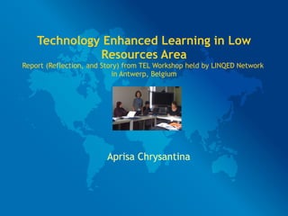 Technology Enhanced Learning in Low
              Resources Area
Report (Reflection, and Story) from TEL Workshop held by LINQED Network
                           in Antwerp, Belgium




                        Aprisa Chrysantina
 