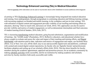Technology Enhanced Learning (TeL) in Medical Education
Poh-Sun Goh

3 March 2020 @ 0830am
eLearning or TEL(Technology Enhanced Learning) is increasingly being integrated into medical education
and training, from undergraduate, through postgraduate to continuing education and lifelong learning settings,
with increasing emphasis on blended and mobile learning, in the workplace and just-in-time settings. TEL
with utilisation of digital content and engagement provides visibility of our teaching and training efforts as
educators, showing ‘what we teach with, and assess on’ (Goh, 2016). TEL approaches can also be used to
provide visibility and metrics of student engagement, as well as demonstrate intermediate and final outcomes
of student learning (Goh & Sandars, 2016; Goh, 2017).
TEL is increasing transforming medical education, going beyond substitution, augmentation and modification
of learning - the ‘SAMR model’ (Puentedura, 2013). Reflective educators, and educational scholars have
always sought to evaluate and assess the value and impact of their teaching and training efforts, and Digital
Scholarship, with attention paid to data, indicators and metrics of engagement and output, can facilitate these
efforts. Use of 'free', low cost, off the shelf, easy to use and accessible digital tools and platforms, combined
with curated and created digital content repositories, by faculty who are 'digitally literate' and professional,
facilitates adoption and scaling up of our scholarly efforts (Goh, 2018). This has direct benefits for faculty
members during the academic appointment, appraisal and promotion process; for an academic community by
making scholarly activities easily accessible, and for an institution by making academic and scholarly
activities by faculty members both easily accessible and visible.
Internal hyperlinks within slide below can be used on touchscreen device within SlideShare to access additional online blogposts
 