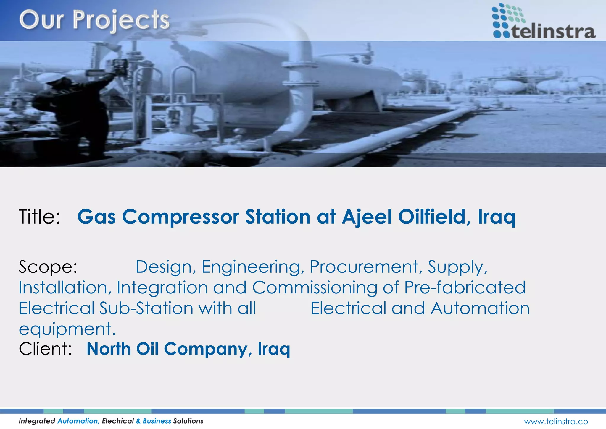 Title: Gas Compressor Station at Ajeel Oilfield, Iraq
Integrated Automation, Electrical & Business Solutions www.telinstra.co
Scope: Design, Engineering, Procurement, Supply,
Installation, Integration and Commissioning of Pre-fabricated
Electrical Sub-Station with all Electrical and Automation
equipment.
Client: North Oil Company, Iraq
 