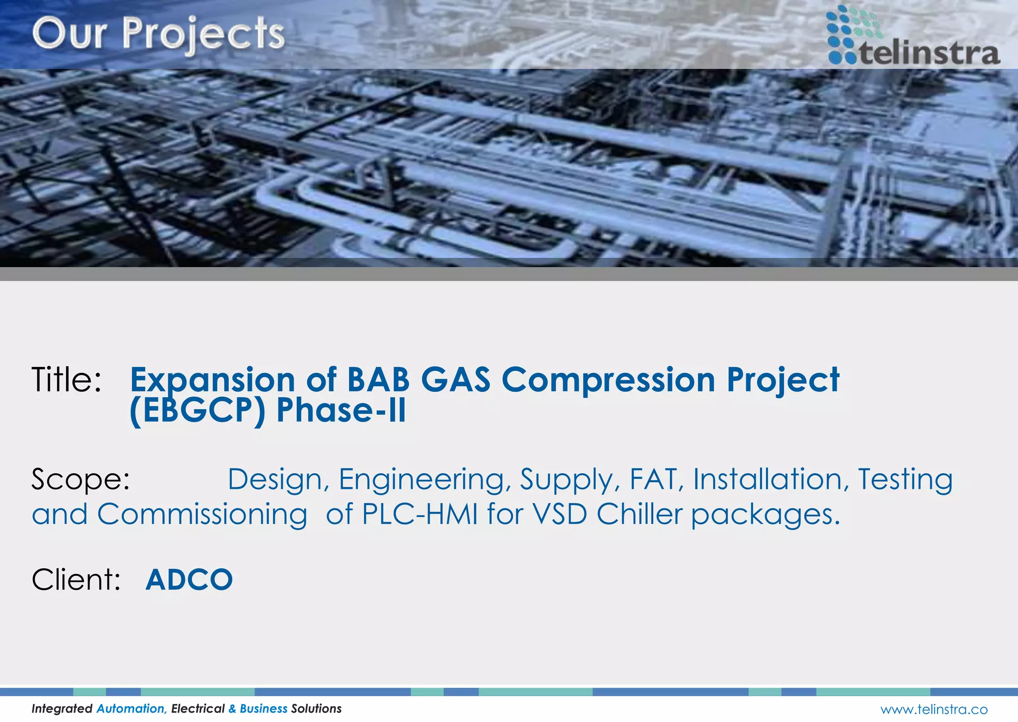 Title: Expansion of BAB GAS Compression Project
(EBGCP) Phase-II
Integrated Automation, Electrical & Business Solutions www.telinstra.co
Scope: Design, Engineering, Supply, FAT, Installation, Testing
and Commissioning of PLC-HMI for VSD Chiller packages.
Client: ADCO
 
