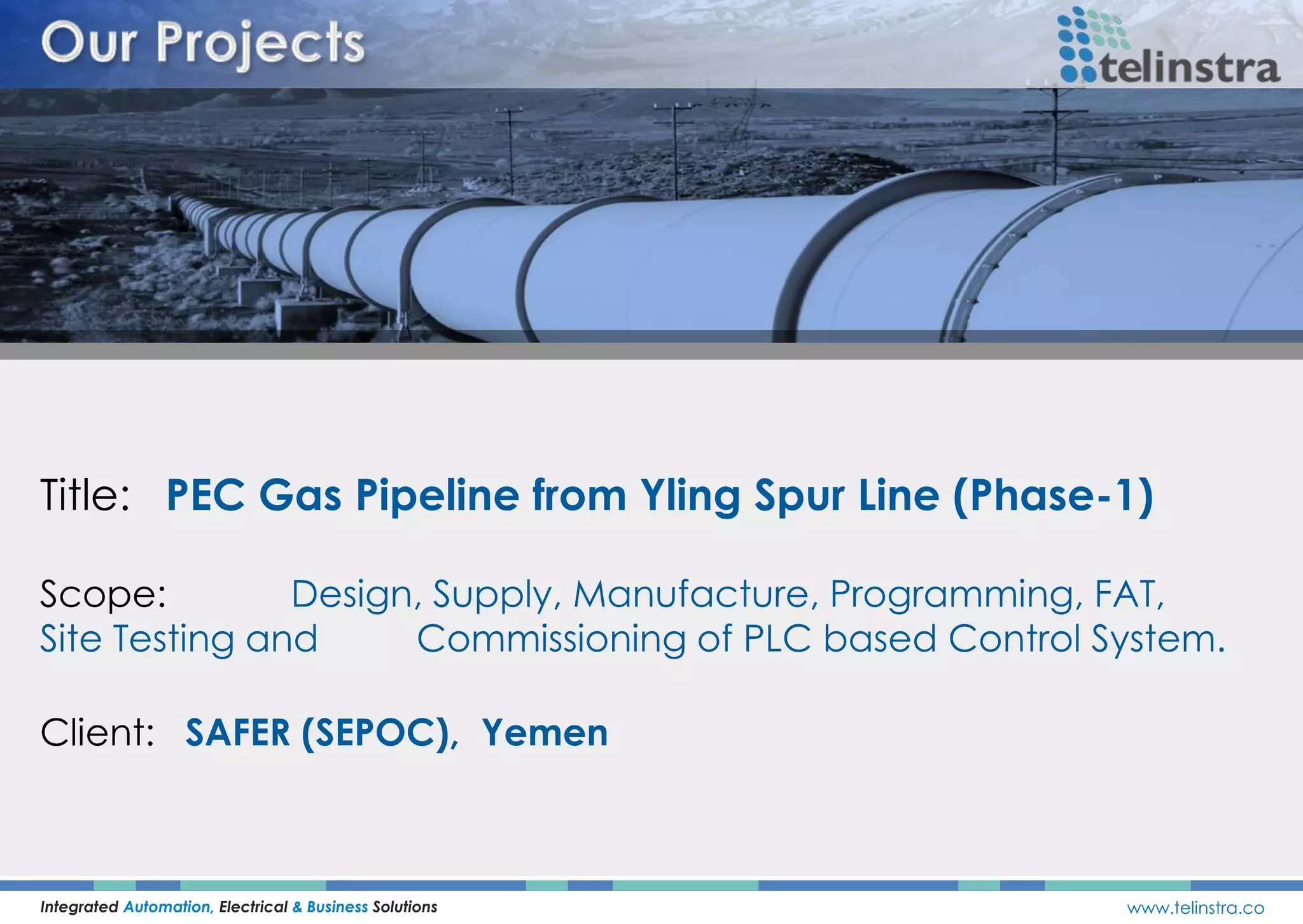 Title: PEC Gas Pipeline from Yling Spur Line (Phase-1)
Integrated Automation, Electrical & Business Solutions www.telinstra.co
Scope: Design, Supply, Manufacture, Programming, FAT,
Site Testing and Commissioning of PLC based Control System.
Client: SAFER (SEPOC), Yemen
 