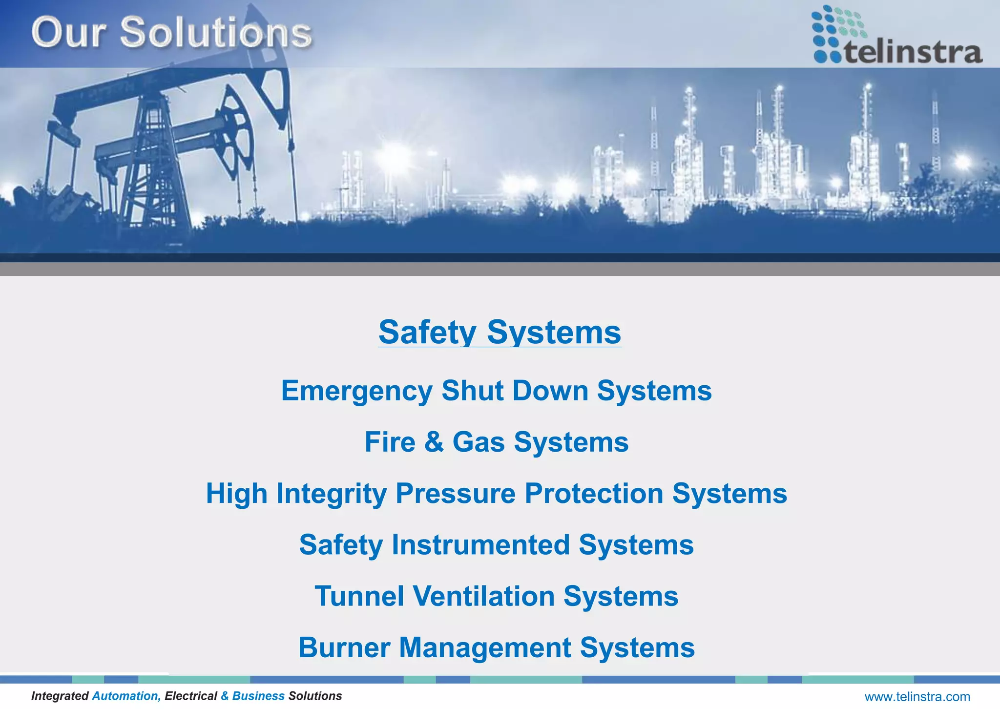 Safety Systems
Integrated Automation, Electrical & Business Solutions www.telinstra.com
Emergency Shut Down Systems
Fire & Gas Systems
High Integrity Pressure Protection Systems
Safety Instrumented Systems
Tunnel Ventilation Systems
Burner Management Systems
 