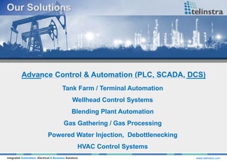 Advance Control & Automation (PLC, SCADA, DCS)
Integrated Automation, Electrical & Business Solutions www.telinstra.com
Tank Farm / Terminal Automation
Wellhead Control Systems
Blending Plant Automation
Gas Gathering / Gas Processing
Powered Water Injection, Debottlenecking
HVAC Control Systems
 