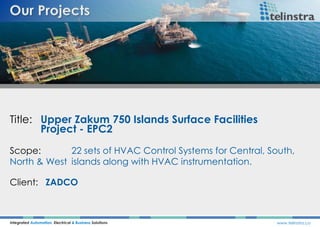Title: Upper Zakum 750 Islands Surface Facilities
Project - EPC2
Integrated Automation, Electrical & Business Solutions www.telinstra.co
Scope: 22 sets of HVAC Control Systems for Central, South,
North & West islands along with HVAC instrumentation.
Client: ZADCO
 