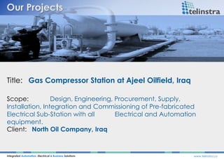 Title: Gas Compressor Station at Ajeel Oilfield, Iraq
Integrated Automation, Electrical & Business Solutions www.telinstra.co
Scope: Design, Engineering, Procurement, Supply,
Installation, Integration and Commissioning of Pre-fabricated
Electrical Sub-Station with all Electrical and Automation
equipment.
Client: North Oil Company, Iraq
 