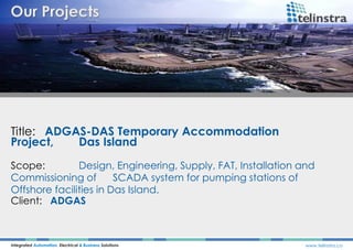 Title: ADGAS-DAS Temporary Accommodation
Project, Das Island
Integrated Automation, Electrical & Business Solutions www.telinstra.co
Scope: Design, Engineering, Supply, FAT, Installation and
Commissioning of SCADA system for pumping stations of
Offshore facilities in Das Island.
Client: ADGAS
 