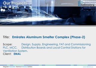 Title: Emirates Aluminum Smelter Complex (Phase-2)
Integrated Automation, Electrical & Business Solutions www.telinstra.co
Scope: Design, Supply, Engineering, FAT and Commissioning
PLC, MCC, Distribution Boards and Local Control Stations for
Ventilation System.
Client: EMAL
 