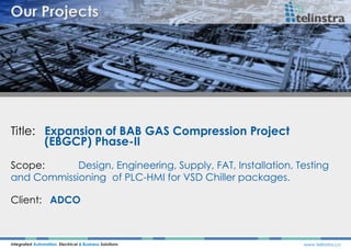Title: Expansion of BAB GAS Compression Project
(EBGCP) Phase-II
Integrated Automation, Electrical & Business Solutions www.telinstra.co
Scope: Design, Engineering, Supply, FAT, Installation, Testing
and Commissioning of PLC-HMI for VSD Chiller packages.
Client: ADCO
 