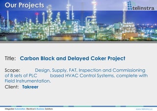 Title: Carbon Black and Delayed Coker Project
Integrated Automation, Electrical & Business Solutions www.telinstra.co
Scope: Design, Supply, FAT, Inspection and Commissioning
of 8 sets of PLC based HVAC Control Systems, complete with
Field Instrumentation.
Client: Takreer
 
