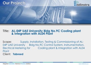 Title: AL-04P UAE University Bldg No.9C Cooling plant
& Integration with AL04 Plant
Integrated Automation, Electrical & Business Solutions www.telinstra.co
Scope: Supply, Installation, Testing & Commissioning of AL-
04P UAE University Bldg No.9C Control System, Instrumentation,
Electrical Metering for Cooling plant & Integration with AL04
Plant
Client: Tabreed
 