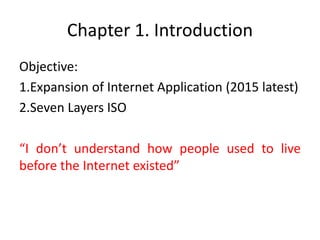 Chapter 1. Introduction
Objective:
1.Expansion of Internet Application (2015 latest)
2.Seven Layers ISO
“I don’t understand how people used to live
before the Internet existed”
 