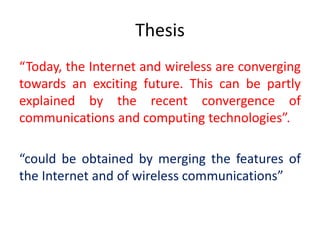 Thesis
“Today, the Internet and wireless are converging
towards an exciting future. This can be partly
explained by the recent convergence of
communications and computing technologies”.
“could be obtained by merging the features of
the Internet and of wireless communications”
 