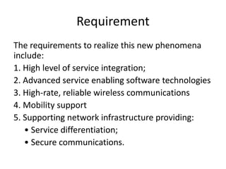 Requirement
The requirements to realize this new phenomena
include:
1. High level of service integration;
2. Advanced service enabling software technologies
3. High-rate, reliable wireless communications
4. Mobility support
5. Supporting network infrastructure providing:
• Service differentiation;
• Secure communications.
 